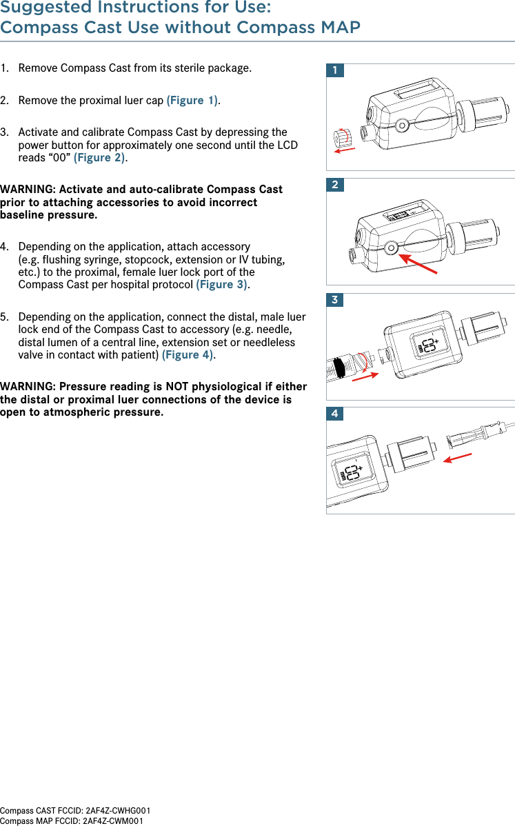 Suggested Instructions for Use:Compass Cast Use without Compass MAP 1.  Remove Compass Cast from its sterile package.2.  Remove the proximal luer cap (Figure 1).3.   Activate and calibrate Compass Cast by depressing the power button for approximately one second until the LCD reads “00” (Figure 2).WARNING: Activate and auto-calibrate Compass Cast prior to attaching accessories to avoid incorrect  baseline pressure.4.   Depending on the application, attach accessory  (e.g. ﬂushing syringe, stopcock, extension or IV tubing, etc.) to the proximal, female luer lock port of the  Compass Cast per hospital protocol (Figure 3).5.   Depending on the application, connect the distal, male luer lock end of the Compass Cast to accessory (e.g. needle, distal lumen of a central line, extension set or needleless valve in contact with patient) (Figure 4).WARNING: Pressure reading is NOT physiological if either the distal or proximal luer connections of the device is open to atmospheric pressure.2100mm00mm43Compass CAST FCCID: 2AF4Z-CWHG001Compass MAP FCCID: 2AF4Z-CWM001