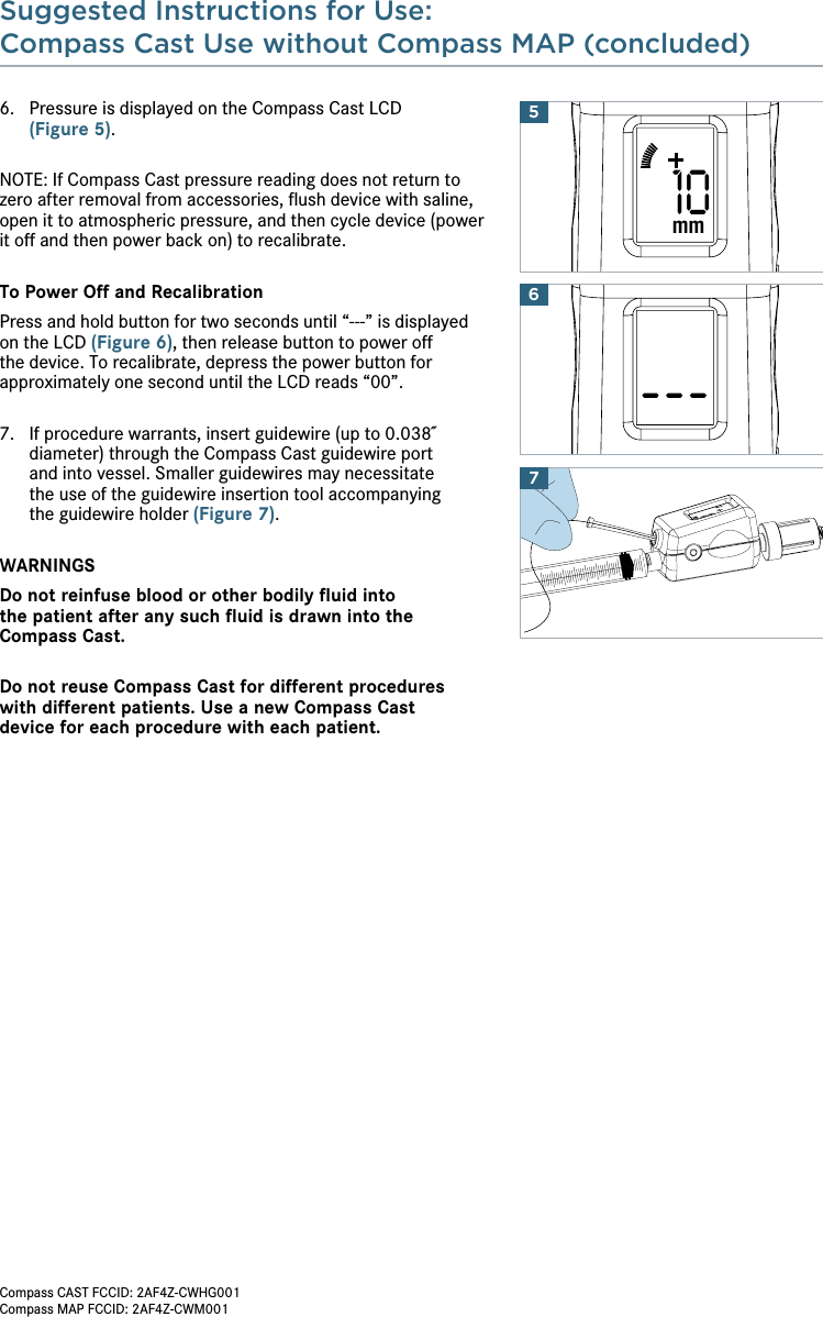 Suggested Instructions for Use:Compass Cast Use without Compass MAP (concluded) 6.   Pressure is displayed on the Compass Cast LCD  (Figure 5).NOTE: If Compass Cast pressure reading does not return to zero after removal from accessories, ﬂush device with saline, open it to atmospheric pressure, and then cycle device (power it off and then power back on) to recalibrate. To Power Off and RecalibrationPress and hold button for two seconds until “---” is displayed on the LCD (Figure 6), then release button to power off the device. To recalibrate, depress the power button for approximately one second until the LCD reads “00”.7.   If procedure warrants, insert guidewire (up to 0.038˝ diameter) through the Compass Cast guidewire port  and into vessel. Smaller guidewires may necessitate  the use of the guidewire insertion tool accompanying  the guidewire holder (Figure 7).WARNINGSDo not reinfuse blood or other bodily ﬂuid into  the patient after any such ﬂuid is drawn into the Compass Cast.Do not reuse Compass Cast for different procedures  with different patients. Use a new Compass Cast  device for each procedure with each patient. 7610mm5Compass CAST FCCID: 2AF4Z-CWHG001Compass MAP FCCID: 2AF4Z-CWM001