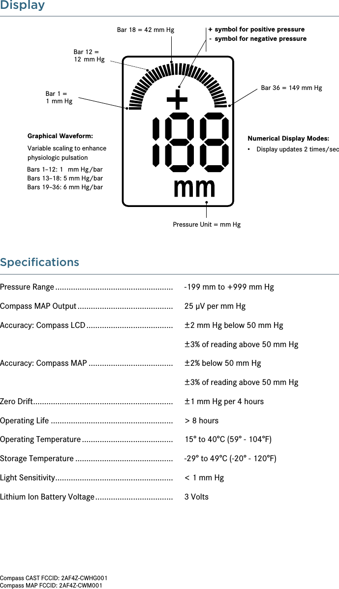 SpeciﬁcationsPressure Range .....................................................   -199 mm to +999 mm HgCompass MAP Output ...........................................   25 μV per mm HgAccuracy: Compass LCD .......................................   ±2 mm Hg below 50 mm Hg  ±3% of reading above 50 mm HgAccuracy: Compass MAP ......................................   ±2% below 50 mm Hg  ±3% of reading above 50 mm HgZero Drift ...............................................................   ±1 mm Hg per 4 hoursOperating Life .......................................................   &gt; 8 hours Operating Temperature .........................................   15° to 40°C (59° - 104°F) Storage Temperature ............................................   -29° to 49°C (-20° - 120°F)Light Sensitivity .....................................................   &lt; 1 mm HgLithium Ion Battery Voltage ...................................   3 VoltsDisplay+ symbol for positive pressure -  symbol for negative pressureBar 1 =1 mm HgBar 12 =12 mm HgBar 36 = 149 mm HgBar 18 = 42 mm HgPressure Unit = mm HgNumerical Display Modes:•Display updates 2 times/secGraphical Waveform:Variable scaling to enhancephysiologic pulsationBars 1–12: 1 mm Hg/barBars 13–18: 5 mm Hg/barBars 19–36: 6 mm Hg/barCompass CAST FCCID: 2AF4Z-CWHG001Compass MAP FCCID: 2AF4Z-CWM001