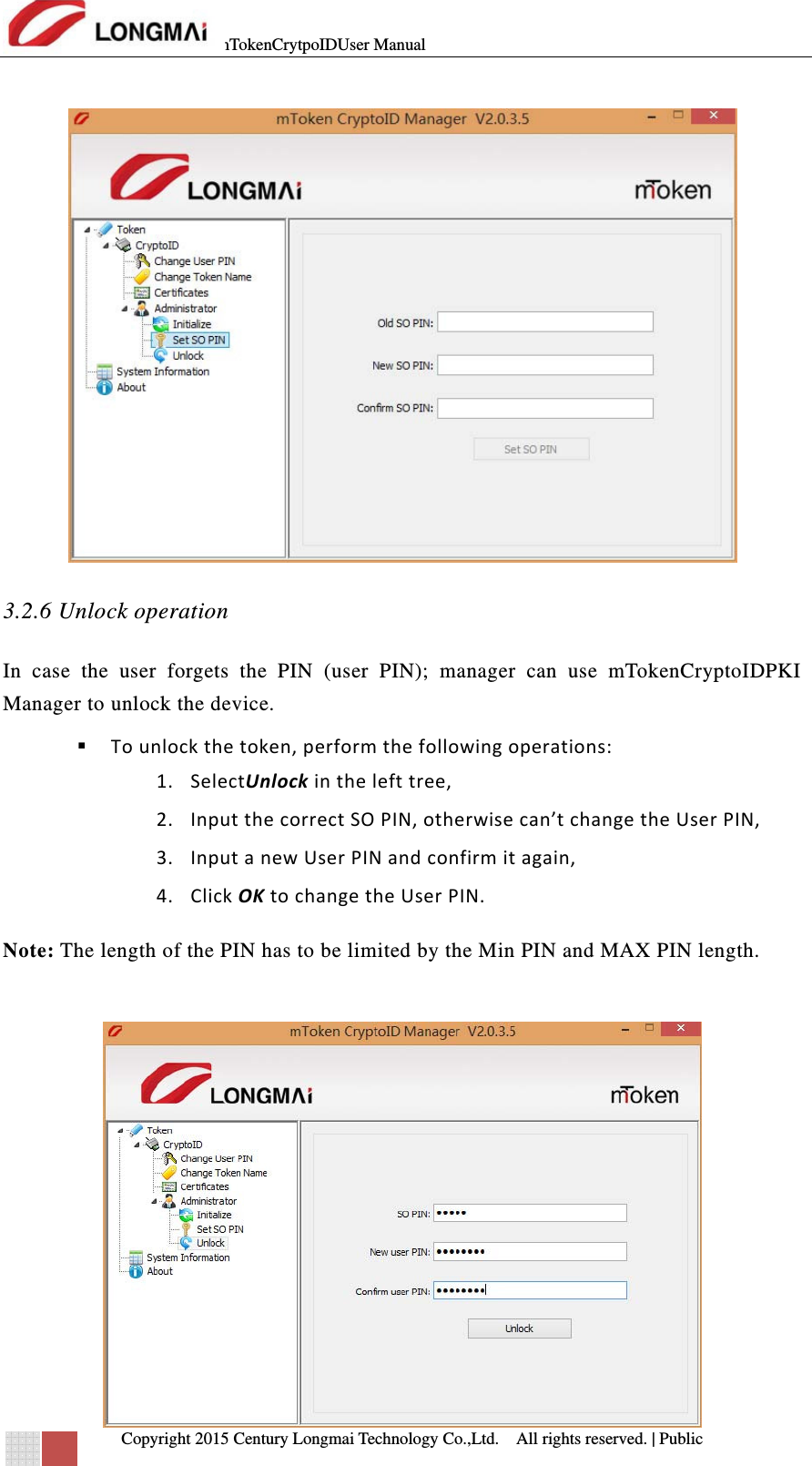 mTokenCrytpoIDUser Manual   Copyright 2015 Century Longmai Technology Co.,Ltd.  All rights reserved.　 | Public   3.2.6 Unlock operation In case the user forgets the PIN (user PIN); manager can use mTokenCryptoIDPKI Manager to unlock the device.  Tounlockthetoken,performthefollowingoperations:1. SelectUnlockinthelefttree,2. InputthecorrectSOPIN,otherwisecan’tchangetheUserPIN,3. InputanewUserPINandconfirmitagain,4. ClickOKtochangetheUserPIN.Note: The length of the PIN has to be limited by the Min PIN and MAX PIN length.   