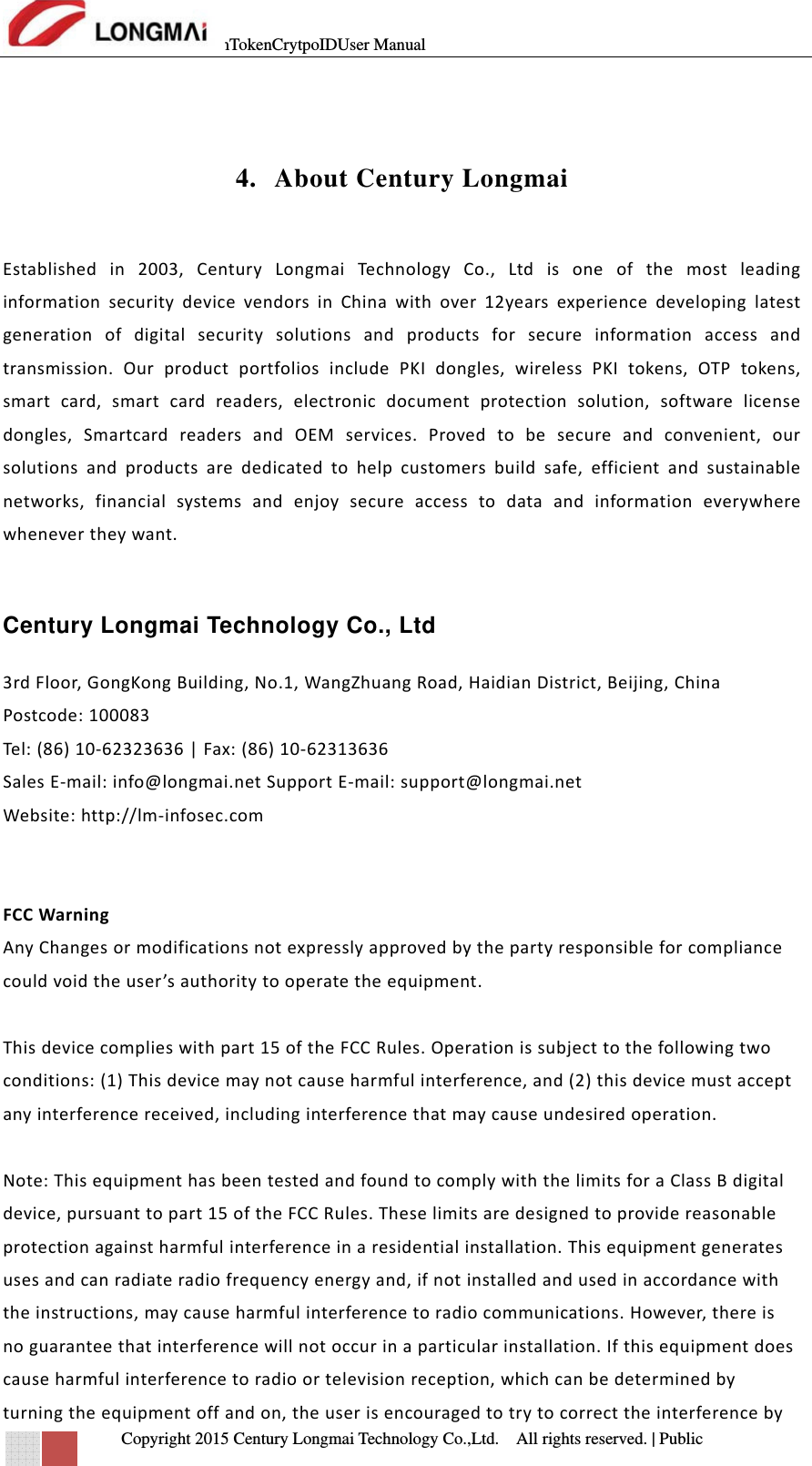 mTokenCrytpoIDUser Manual   Copyright 2015 Century Longmai Technology Co.,Ltd.  All rights reserved.　 | Public  4. About Century Longmai  Establishedin2003,CenturyLongmaiTechno logy Co.,LtdisoneofthemostleadinginformationsecuritydevicevendorsinChinawithover12yearsexperiencedevelopinglatestgenerationofdigitalsecuritysolutionsandproductsforsecureinformationaccessandtransmission.OurproductportfoliosincludePKIdongles,wirelessPKItokens,OTPtokens,smartcard,smartcardreaders,electronicdocumentprotectionsolution,softwarelicensedongles,SmartcardreadersandOEMservices.Provedtobesecureandconvenient,oursolutionsandproductsarededicatedtohelpcustomersbuildsafe,efficientandsustainablenetworks,financialsystemsandenjoysecureaccesstodataandinformationeverywherewhenevertheywant.Century Longmai Technology Co., Ltd  3rdFloor,GongKongBuilding,No.1,WangZhuangRoad,HaidianDistrict,Beijing,ChinaPostcode:100083Tel: (86)10‐62323636|Fax:(86)10‐62313636SalesE‐mail:info@longmai.netSupportE‐mail:support@longmai.netWebsite:http://lm‐infosec.comFCCWarningAnyChangesormodificationsnotexpresslyapprovedbythepartyresponsibleforcompliancecouldvoidtheuser’sauthoritytooperatetheequipment.Thisdevicecomplieswithpart15oftheFCCRules.Operationissubjecttothefollowingtwoconditions:(1)Thisdevicemaynotcauseharmfulinterference,and(2)thisdevicemustacceptanyinterferencereceived,includinginterferencethatmaycauseundesiredoperation.Note:ThisequipmenthasbeentestedandfoundtocomplywiththelimitsforaClassBdigitaldevice,pursuanttopart15oftheFCCRules.Theselimitsaredesignedtoprovidereasonableprotectionagainstharmfulinterferenceinaresidentialinstallation.Thisequipmentgeneratesusesandcanradiateradiofrequencyenergyand,ifnotinstalledandusedinaccordancewiththeinstructions,maycauseharmfulinterferencetoradiocommunications.However,thereisnoguaranteethatinterferencewillnotoccurinaparticularinstallation.Ifthisequipmentdoescauseharmfulinterferencetoradioortelevisionreception,whichcanbedeterminedbyturningtheequipmentoffandon,theuserisencouragedtotrytocorrecttheinterferenceby