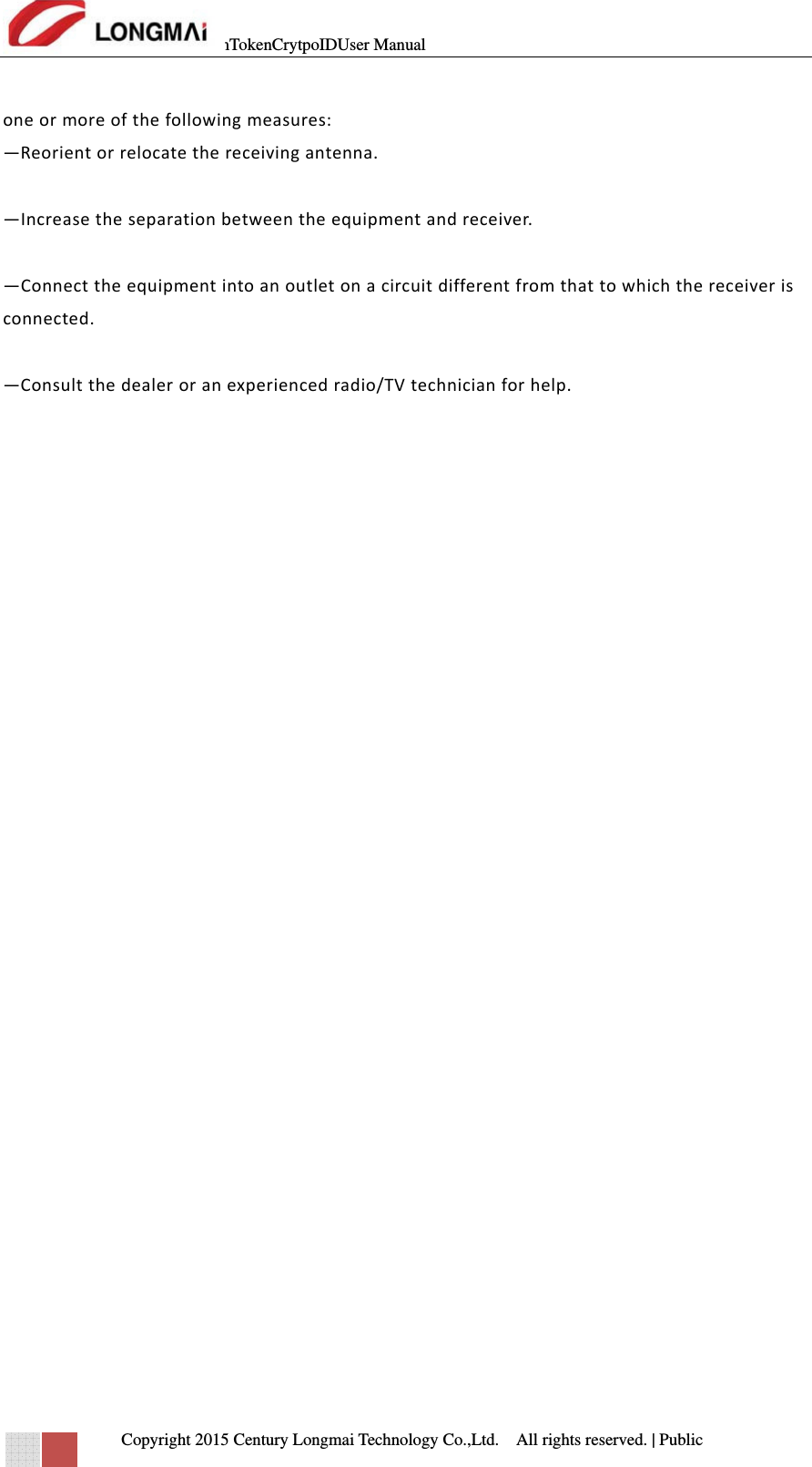 mTokenCrytpoIDUser Manual   Copyright 2015 Century Longmai Technology Co.,Ltd.  All rights reserved.　 | Public  oneormoreofthefollowingmeasures: —Reorientorrelocatethereceivingantenna. —Increasetheseparationbetweentheequipmentandreceiver. —Connecttheequipmentintoanoutletonacircuitdifferentfromthattowhichthereceiverisconnected. —Consultthedealeroranexperiencedradio/TVtechnicianforhelp.