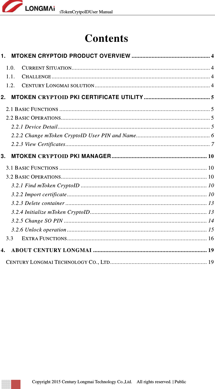 mTokenCrytpoIDUser Manual   Copyright 2015 Century Longmai Technology Co.,Ltd.  All rights reserved.　 | Public  Contents 1.MTOKEN CRYPTOID PRODUCT OVERVIEW ................................................... 41.0.CURRENT SITUATION.......................................................................................... 41.1.CHALLENGE .......................................................................................................  41.2.CENTURY LONGMAI SOLUTION ........................................................................... 42.MTOKEN CRYPTOID PKI CERTIFICATE UTILITY ........................................... 52.1 BASIC FUNCTIONS .................................................................................................. 52.2 BASIC OPERATIONS................................................................................................. 52.2.1 Device Detail ...................................................................................................  52.2.2 Change mToken CryptoID User PIN and Name ................................................ 62.2.3 View Certificates ..............................................................................................  73.MTOKEN CRYPTOID PKI MANAGER ..............................................................  103.1 BASIC FUNCTIONS ................................................................................................ 103.2 BASIC OPERATIONS............................................................................................... 103.2.1 Find mToken CryptoID .................................................................................. 103.2.2 Import certificate ...........................................................................................  103.2.3 Delete container ............................................................................................ 133.2.4 Initialize mToken CryptoID ............................................................................  133.2.5 Change SO PIN ............................................................................................. 143.2.6 Unlock operation ........................................................................................... 153.3EXTRA FUNCTIONS ...........................................................................................  164.ABOUT CENTURY LONGMAI .......................................................................... 19CENTURY LONGMAI TECHNOLOGY CO., LTD ...............................................................  19    