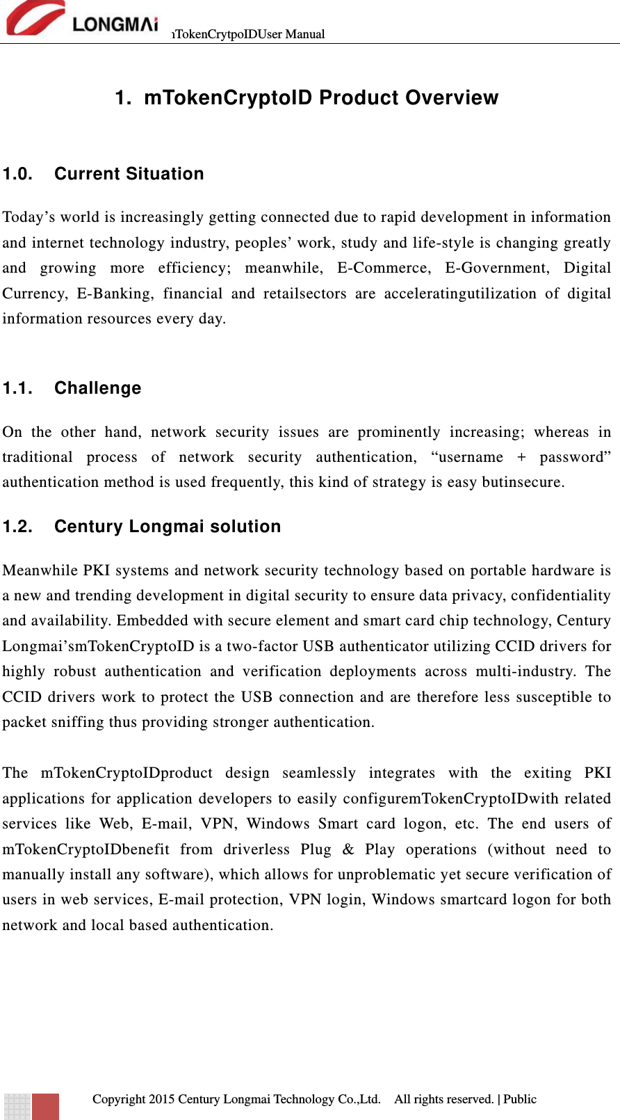 mTokenCrytpoIDUser Manual   Copyright 2015 Century Longmai Technology Co.,Ltd.  All rights reserved.　 | Public  1.  mTokenCryptoID Product Overview  1.0. Current Situation Today’s world is increasingly getting connected due to rapid development in information and internet technology industry, peoples’ work, study and life-style is changing greatly and growing more efficiency; meanwhile, E-Commerce, E-Government, Digital Currency, E-Banking, financial and retailsectors are acceleratingutilization of digital information resources every day.  1.1. Challenge On the other hand, network security issues are prominently increasing; whereas in traditional process of network security authentication, “username + password” authentication method is used frequently, this kind of strategy is easy butinsecure. 1.2.  Century Longmai solution Meanwhile PKI systems and network security technology based on portable hardware is a new and trending development in digital security to ensure data privacy, confidentiality and availability. Embedded with secure element and smart card chip technology, Century Longmai’smTokenCryptoID is a two-factor USB authenticator utilizing CCID drivers for highly robust authentication and verification deployments across multi-industry. The CCID drivers work to protect the USB connection and are therefore less susceptible to packet sniffing thus providing stronger authentication.  The mTokenCryptoIDproduct design seamlessly integrates with the exiting PKI applications for application developers to easily configuremTokenCryptoIDwith related services like Web, E-mail, VPN, Windows Smart card logon, etc. The end users of mTokenCryptoIDbenefit from driverless Plug &amp; Play operations (without need to manually install any software), which allows for unproblematic yet secure verification of users in web services, E-mail protection, VPN login, Windows smartcard logon for both network and local based authentication.     