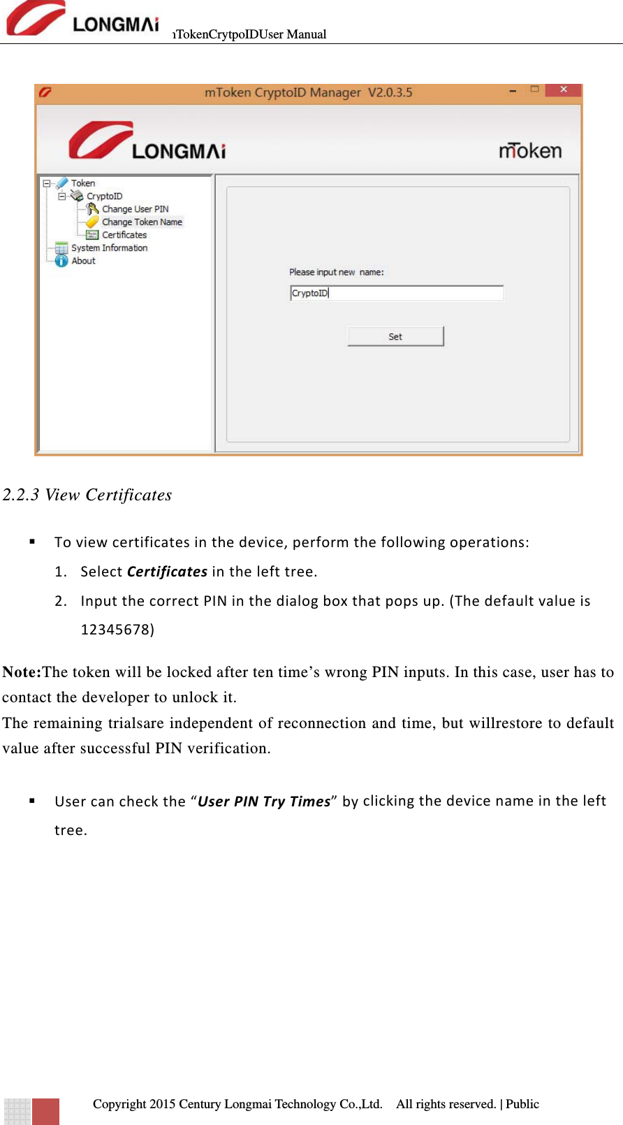 mTokenCrytpoIDUser Manual   Copyright 2015 Century Longmai Technology Co.,Ltd.  All rights reserved.　 | Public   2.2.3 View Certificates  Toviewcertificatesinthedevice,performthefollowingoperations:1. SelectCertificatesinthelefttree.2. InputthecorrectPINinthedialogboxthatpopsup.(Thedefaultvalueis12345678)Note:The token will be locked after ten time’s wrong PIN inputs. In this case, user has to contact the developer to unlock it. The remaining trialsare independent of reconnection and time, but willrestore to default value after successful PIN verification.   Usercancheckthe“UserPINTryTimes”byclickingthedevicenameinthelefttree. 