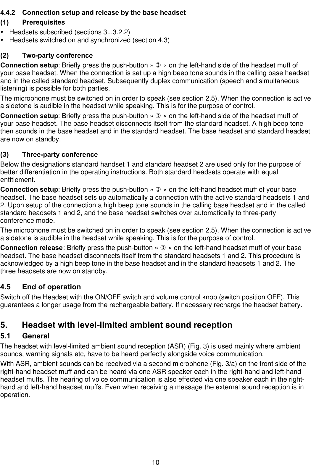 104.4.2 Connection setup and release by the base headset(1) PrerequisitesŸHeadsets subscribed (sections 3...3.2.2)ŸHeadsets switched on and synchronized (section 4.3)(2) Two-party conferenceConnection setup: Briefly press the push-button » ) « on the left-hand side of the headset muff ofyour base headset. When the connection is set up a high beep tone sounds in the calling base headsetand in the called standard headset. Subsequently duplex communication (speech and simultaneouslistening) is possible for both parties.The microphone must be switched on in order to speak (see section 2.5). When the connection is activea sidetone is audible in the headset while speaking. This is for the purpose of control.Connection setup: Briefly press the push-button » ) « on the left-hand side of the headset muff ofyour base headset. The base headset disconnects itself from the standard headset. A high beep tonethen sounds in the base headset and in the standard headset. The base headset and standard headsetare now on standby.(3) Three-party conferenceBelow the designations standard handset 1 and standard headset 2 are used only for the purpose ofbetter differentiation in the operating instructions. Both standard headsets operate with equalentitlement.Connection setup: Briefly press the push-button » ) « on the left-hand headset muff of your baseheadset. The base headset sets up automatically a connection with the active standard headsets 1 and2. Upon setup of the connection a high beep tone sounds in the calling base headset and in the calledstandard headsets 1 and 2, and the base headset switches over automatically to three-partyconference mode.The microphone must be switched on in order to speak (see section 2.5). When the connection is activea sidetone is audible in the headset while speaking. This is for the purpose of control.Connection release: Briefly press the push-button » ) « on the left-hand headset muff of your baseheadset. The base headset disconnects itself from the standard headsets 1 and 2. This procedure isacknowledged by a high beep tone in the base headset and in the standard headsets 1 and 2. Thethree headsets are now on standby.4.5 End of operationSwitch off the Headset with the ON/OFF switch and volume control knob (switch position OFF). Thisguarantees a longer usage from the rechargeable battery. If necessary recharge the headset battery.5. Headset with level-limited ambient sound reception5.1 GeneralThe headset with level-limited ambient sound reception (ASR) (Fig. 3) is used mainly where ambientsounds, warning signals etc, have to be heard perfectly alongside voice communication.With ASR, ambient sounds can be received via a second microphone (Fig. 3/a) on the front side of theright-hand headset muff and can be heard via one ASR speaker each in the right-hand and left-handheadset muffs. The hearing of voice communication is also effected via one speaker each in the right-hand and left-hand headset muffs. Even when receiving a message the external sound reception is inoperation.