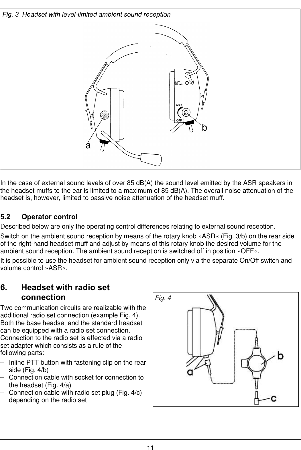 11Fig. 3  Headset with level-limited ambient sound receptionIn the case of external sound levels of over 85 dB(A) the sound level emitted by the ASR speakers inthe headset muffs to the ear is limited to a maximum of 85 dB(A). The overall noise attenuation of theheadset is, however, limited to passive noise attenuation of the headset muff.5.2 Operator controlDescribed below are only the operating control differences relating to external sound reception.Switch on the ambient sound reception by means of the rotary knob »ASR« (Fig. 3/b) on the rear sideof the right-hand headset muff and adjust by means of this rotary knob the desired volume for theambient sound reception. The ambient sound reception is switched off in position »OFF«.It is possible to use the headset for ambient sound reception only via the separate On/Off switch andvolume control »ASR«.6. Headset with radio setconnectionTwo communication circuits are realizable with theadditional radio set connection (example Fig. 4).Both the base headset and the standard headsetcan be equipped with a radio set connection.Connection to the radio set is effected via a radioset adapter which consists as a rule of thefollowing parts:–Inline PTT button with fastening clip on the rearside (Fig. 4/b)–Connection cable with socket for connection tothe headset (Fig. 4/a)–Connection cable with radio set plug (Fig. 4/c)depending on the radio setFig. 4