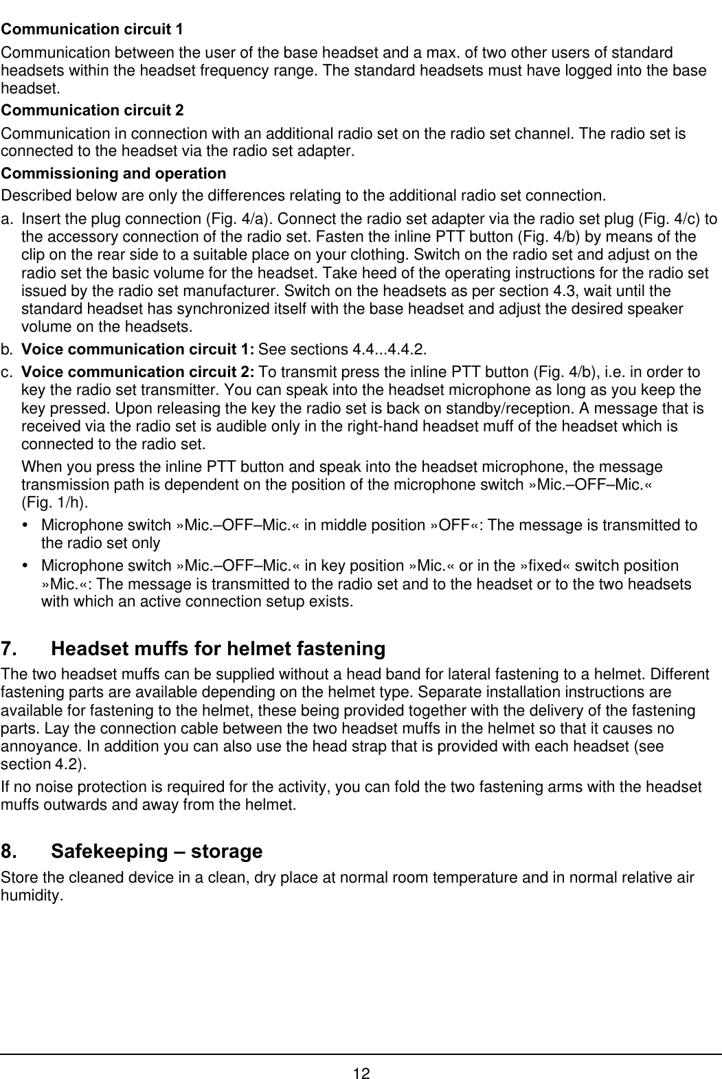 12Communication circuit 1Communication between the user of the base headset and a max. of two other users of standardheadsets within the headset frequency range. The standard headsets must have logged into the baseheadset.Communication circuit 2Communication in connection with an additional radio set on the radio set channel. The radio set isconnected to the headset via the radio set adapter.Commissioning and operationDescribed below are only the differences relating to the additional radio set connection.a. Insert the plug connection (Fig. 4/a). Connect the radio set adapter via the radio set plug (Fig. 4/c) tothe accessory connection of the radio set. Fasten the inline PTT button (Fig. 4/b) by means of theclip on the rear side to a suitable place on your clothing. Switch on the radio set and adjust on theradio set the basic volume for the headset. Take heed of the operating instructions for the radio setissued by the radio set manufacturer. Switch on the headsets as per section 4.3, wait until thestandard headset has synchronized itself with the base headset and adjust the desired speakervolume on the headsets.b. Voice communication circuit 1: See sections 4.4...4.4.2.c. Voice communication circuit 2: To transmit press the inline PTT button (Fig. 4/b), i.e. in order tokey the radio set transmitter. You can speak into the headset microphone as long as you keep thekey pressed. Upon releasing the key the radio set is back on standby/reception. A message that isreceived via the radio set is audible only in the right-hand headset muff of the headset which isconnected to the radio set.When you press the inline PTT button and speak into the headset microphone, the messagetransmission path is dependent on the position of the microphone switch »Mic.–OFF–Mic.«(Fig. 1/h).ŸMicrophone switch »Mic.–OFF–Mic.« in middle position »OFF«: The message is transmitted tothe radio set onlyŸMicrophone switch »Mic.–OFF–Mic.« in key position »Mic.« or in the »fixed« switch position»Mic.«: The message is transmitted to the radio set and to the headset or to the two headsetswith which an active connection setup exists.7. Headset muffs for helmet fasteningThe two headset muffs can be supplied without a head band for lateral fastening to a helmet. Differentfastening parts are available depending on the helmet type. Separate installation instructions areavailable for fastening to the helmet, these being provided together with the delivery of the fasteningparts. Lay the connection cable between the two headset muffs in the helmet so that it causes noannoyance. In addition you can also use the head strap that is provided with each headset (seesection 4.2).If no noise protection is required for the activity, you can fold the two fastening arms with the headsetmuffs outwards and away from the helmet.8. Safekeeping – storageStore the cleaned device in a clean, dry place at normal room temperature and in normal relative airhumidity.