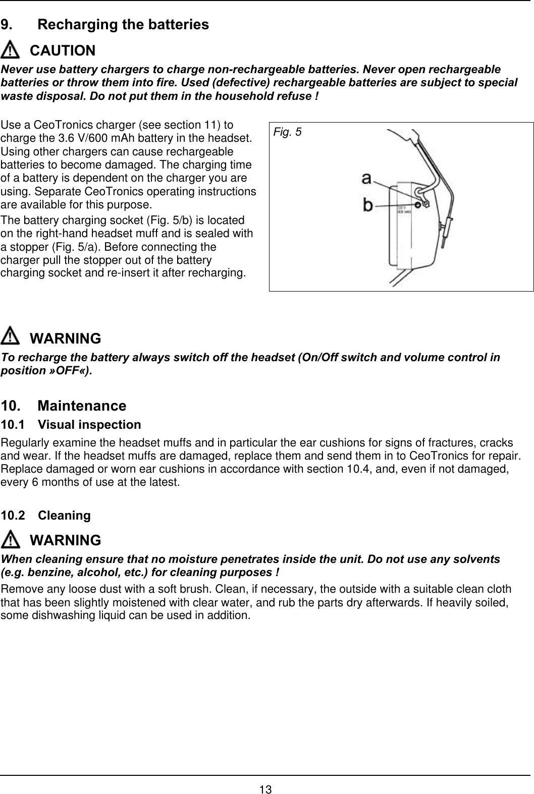 139. Recharging the batteriesCAUTIONNever use battery chargers to charge non-rechargeable batteries. Never open rechargeablebatteries or throw them into fire. Used (defective) rechargeable batteries are subject to specialwaste disposal. Do not put them in the household refuse !Use a CeoTronics charger (see section 11) tocharge the 3.6 V/600 mAh battery in the headset.Using other chargers can cause rechargeablebatteries to become damaged. The charging timeof a battery is dependent on the charger you areusing. Separate CeoTronics operating instructionsare available for this purpose.The battery charging socket (Fig. 5/b) is locatedon the right-hand headset muff and is sealed witha stopper (Fig. 5/a). Before connecting thecharger pull the stopper out of the batterycharging socket and re-insert it after recharging.Fig. 5WARNINGTo recharge the battery always switch off the headset (On/Off switch and volume control inposition »OFF«).10. Maintenance10.1 Visual inspectionRegularly examine the headset muffs and in particular the ear cushions for signs of fractures, cracksand wear. If the headset muffs are damaged, replace them and send them in to CeoTronics for repair.Replace damaged or worn ear cushions in accordance with section 10.4, and, even if not damaged,every 6 months of use at the latest.10.2 CleaningWARNINGWhen cleaning ensure that no moisture penetrates inside the unit. Do not use any solvents(e.g. benzine, alcohol, etc.) for cleaning purposes !Remove any loose dust with a soft brush. Clean, if necessary, the outside with a suitable clean cloththat has been slightly moistened with clear water, and rub the parts dry afterwards. If heavily soiled,some dishwashing liquid can be used in addition.