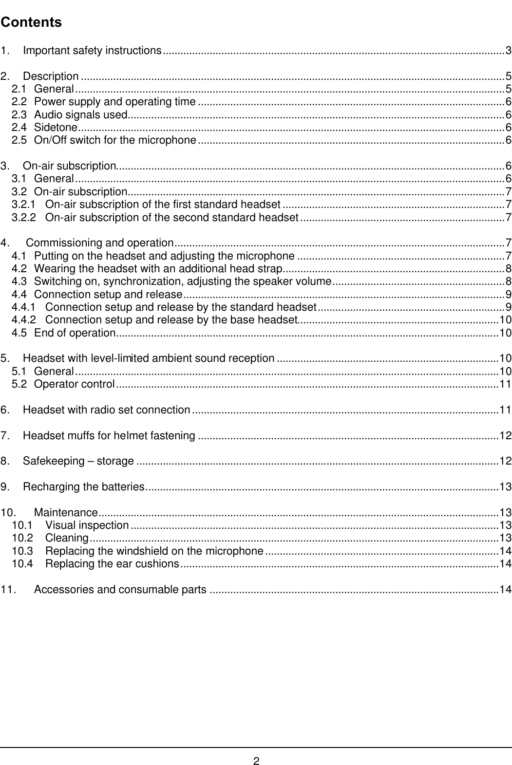 2Contents1. Important safety instructions.....................................................................................................................32. Description .................................................................................................................................................52.1 General...................................................................................................................................................52.2 Power supply and operating time .........................................................................................................62.3 Audio signals used.................................................................................................................................62.4 Sidetone..................................................................................................................................................62.5 On/Off switch for the microphone.........................................................................................................63. On-air subscription.....................................................................................................................................63.1 General...................................................................................................................................................63.2 On-air subscription.................................................................................................................................73.2.1 On-air subscription of the first standard headset ............................................................................73.2.2 On-air subscription of the second standard headset......................................................................74.  Commissioning and operation.................................................................................................................74.1 Putting on the headset and adjusting the microphone .......................................................................74.2 Wearing the headset with an additional head strap............................................................................84.3 Switching on, synchronization, adjusting the speaker volume...........................................................84.4 Connection setup and release..............................................................................................................94.4.1 Connection setup and release by the standard headset................................................................94.4.2 Connection setup and release by the base headset.....................................................................104.5 End of operation...................................................................................................................................105. Headset with level-limited ambient sound reception ............................................................................105.1 General.................................................................................................................................................105.2 Operator control...................................................................................................................................116. Headset with radio set connection.........................................................................................................117. Headset muffs for helmet fastening .......................................................................................................128. Safekeeping – storage ............................................................................................................................129. Recharging the batteries.........................................................................................................................1310. Maintenance.........................................................................................................................................1310.1 Visual inspection..............................................................................................................................1310.2 Cleaning............................................................................................................................................1310.3 Replacing the windshield on the microphone................................................................................1410.4 Replacing the ear cushions.............................................................................................................1411. Accessories and consumable parts ...................................................................................................14