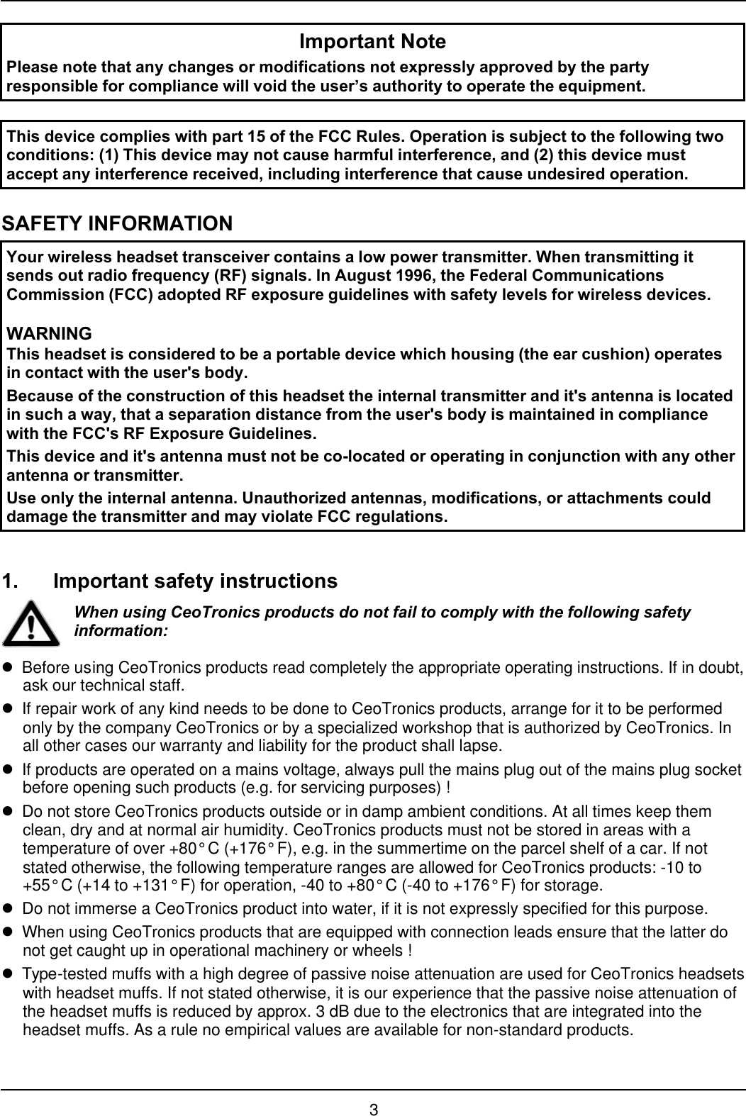 3Important NotePlease note that any changes or modifications not expressly approved by the partyresponsible for compliance will void the user’s authority to operate the equipment.This device complies with part 15 of the FCC Rules. Operation is subject to the following twoconditions: (1) This device may not cause harmful interference, and (2) this device mustaccept any interference received, including interference that cause undesired operation.SAFETY INFORMATIONYour wireless headset transceiver contains a low power transmitter. When transmitting itsends out radio frequency (RF) signals. In August 1996, the Federal CommunicationsCommission (FCC) adopted RF exposure guidelines with safety levels for wireless devices.WARNINGThis headset is considered to be a portable device which housing (the ear cushion) operatesin contact with the user&apos;s body.Because of the construction of this headset the internal transmitter and it&apos;s antenna is locatedin such a way, that a separation distance from the user&apos;s body is maintained in compliancewith the FCC&apos;s RF Exposure Guidelines.This device and it&apos;s antenna must not be co-located or operating in conjunction with any otherantenna or transmitter.Use only the internal antenna. Unauthorized antennas, modifications, or attachments coulddamage the transmitter and may violate FCC regulations.1. Important safety instructionsWhen using CeoTronics products do not fail to comply with the following safetyinformation:lBefore using CeoTronics products read completely the appropriate operating instructions. If in doubt,ask our technical staff.lIf repair work of any kind needs to be done to CeoTronics products, arrange for it to be performedonly by the company CeoTronics or by a specialized workshop that is authorized by CeoTronics. Inall other cases our warranty and liability for the product shall lapse.lIf products are operated on a mains voltage, always pull the mains plug out of the mains plug socketbefore opening such products (e.g. for servicing purposes) !lDo not store CeoTronics products outside or in damp ambient conditions. At all times keep themclean, dry and at normal air humidity. CeoTronics products must not be stored in areas with atemperature of over +80° C (+176° F), e.g. in the summertime on the parcel shelf of a car. If notstated otherwise, the following temperature ranges are allowed for CeoTronics products: -10 to+55° C (+14 to +131° F) for operation, -40 to +80° C (-40 to +176° F) for storage.lDo not immerse a CeoTronics product into water, if it is not expressly specified for this purpose.lWhen using CeoTronics products that are equipped with connection leads ensure that the latter donot get caught up in operational machinery or wheels !lType-tested muffs with a high degree of passive noise attenuation are used for CeoTronics headsetswith headset muffs. If not stated otherwise, it is our experience that the passive noise attenuation ofthe headset muffs is reduced by approx. 3 dB due to the electronics that are integrated into theheadset muffs. As a rule no empirical values are available for non-standard products.