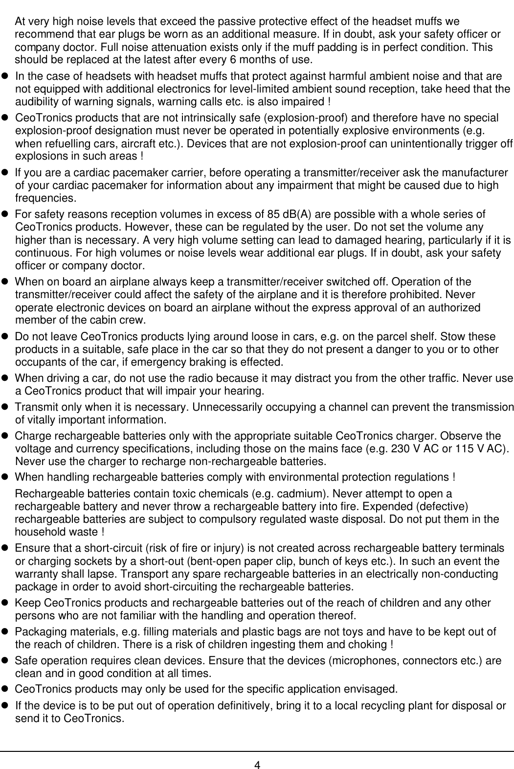 4At very high noise levels that exceed the passive protective effect of the headset muffs werecommend that ear plugs be worn as an additional measure. If in doubt, ask your safety officer orcompany doctor. Full noise attenuation exists only if the muff padding is in perfect condition. Thisshould be replaced at the latest after every 6 months of use.lIn the case of headsets with headset muffs that protect against harmful ambient noise and that arenot equipped with additional electronics for level-limited ambient sound reception, take heed that theaudibility of warning signals, warning calls etc. is also impaired !lCeoTronics products that are not intrinsically safe (explosion-proof) and therefore have no specialexplosion-proof designation must never be operated in potentially explosive environments (e.g.when refuelling cars, aircraft etc.). Devices that are not explosion-proof can unintentionally trigger offexplosions in such areas !lIf you are a cardiac pacemaker carrier, before operating a transmitter/receiver ask the manufacturerof your cardiac pacemaker for information about any impairment that might be caused due to highfrequencies.lFor safety reasons reception volumes in excess of 85 dB(A) are possible with a whole series ofCeoTronics products. However, these can be regulated by the user. Do not set the volume anyhigher than is necessary. A very high volume setting can lead to damaged hearing, particularly if it iscontinuous. For high volumes or noise levels wear additional ear plugs. If in doubt, ask your safetyofficer or company doctor.lWhen on board an airplane always keep a transmitter/receiver switched off. Operation of thetransmitter/receiver could affect the safety of the airplane and it is therefore prohibited. Neveroperate electronic devices on board an airplane without the express approval of an authorizedmember of the cabin crew.lDo not leave CeoTronics products lying around loose in cars, e.g. on the parcel shelf. Stow theseproducts in a suitable, safe place in the car so that they do not present a danger to you or to otheroccupants of the car, if emergency braking is effected.lWhen driving a car, do not use the radio because it may distract you from the other traffic. Never usea CeoTronics product that will impair your hearing.lTransmit only when it is necessary. Unnecessarily occupying a channel can prevent the transmissionof vitally important information.lCharge rechargeable batteries only with the appropriate suitable CeoTronics charger. Observe thevoltage and currency specifications, including those on the mains face (e.g. 230 V AC or 115 V AC).Never use the charger to recharge non-rechargeable batteries.lWhen handling rechargeable batteries comply with environmental protection regulations !Rechargeable batteries contain toxic chemicals (e.g. cadmium). Never attempt to open arechargeable battery and never throw a rechargeable battery into fire. Expended (defective)rechargeable batteries are subject to compulsory regulated waste disposal. Do not put them in thehousehold waste !lEnsure that a short-circuit (risk of fire or injury) is not created across rechargeable battery terminalsor charging sockets by a short-out (bent-open paper clip, bunch of keys etc.). In such an event thewarranty shall lapse. Transport any spare rechargeable batteries in an electrically non-conductingpackage in order to avoid short-circuiting the rechargeable batteries.lKeep CeoTronics products and rechargeable batteries out of the reach of children and any otherpersons who are not familiar with the handling and operation thereof.lPackaging materials, e.g. filling materials and plastic bags are not toys and have to be kept out ofthe reach of children. There is a risk of children ingesting them and choking !lSafe operation requires clean devices. Ensure that the devices (microphones, connectors etc.) areclean and in good condition at all times.lCeoTronics products may only be used for the specific application envisaged.lIf the device is to be put out of operation definitively, bring it to a local recycling plant for disposal orsend it to CeoTronics.