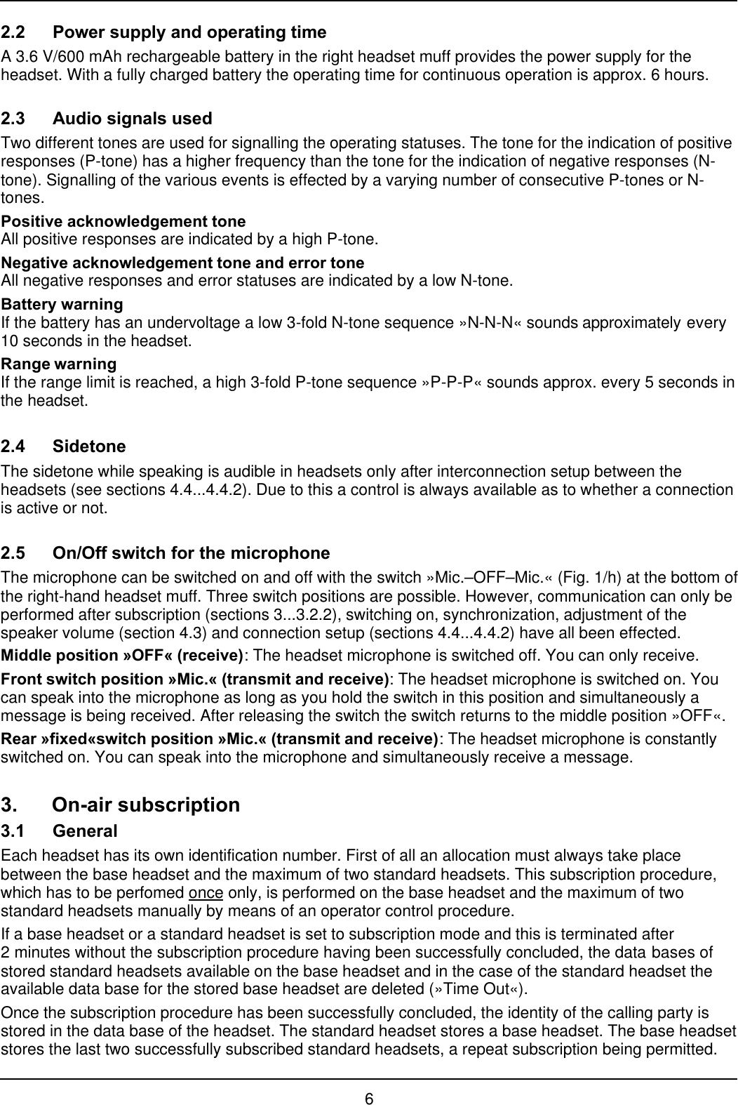 62.2 Power supply and operating timeA 3.6 V/600 mAh rechargeable battery in the right headset muff provides the power supply for theheadset. With a fully charged battery the operating time for continuous operation is approx. 6 hours.2.3 Audio signals usedTwo different tones are used for signalling the operating statuses. The tone for the indication of positiveresponses (P-tone) has a higher frequency than the tone for the indication of negative responses (N-tone). Signalling of the various events is effected by a varying number of consecutive P-tones or N-tones.Positive acknowledgement toneAll positive responses are indicated by a high P-tone.Negative acknowledgement tone and error toneAll negative responses and error statuses are indicated by a low N-tone.Battery warningIf the battery has an undervoltage a low 3-fold N-tone sequence »N-N-N« sounds approximately every10 seconds in the headset.Range warningIf the range limit is reached, a high 3-fold P-tone sequence »P-P-P« sounds approx. every 5 seconds inthe headset.2.4 SidetoneThe sidetone while speaking is audible in headsets only after interconnection setup between theheadsets (see sections 4.4...4.4.2). Due to this a control is always available as to whether a connectionis active or not.2.5 On/Off switch for the microphoneThe microphone can be switched on and off with the switch »Mic.–OFF–Mic.« (Fig. 1/h) at the bottom ofthe right-hand headset muff. Three switch positions are possible. However, communication can only beperformed after subscription (sections 3...3.2.2), switching on, synchronization, adjustment of thespeaker volume (section 4.3) and connection setup (sections 4.4...4.4.2) have all been effected.Middle position »OFF« (receive): The headset microphone is switched off. You can only receive.Front switch position »Mic.« (transmit and receive): The headset microphone is switched on. Youcan speak into the microphone as long as you hold the switch in this position and simultaneously amessage is being received. After releasing the switch the switch returns to the middle position »OFF«.Rear »fixed«switch position »Mic.« (transmit and receive): The headset microphone is constantlyswitched on. You can speak into the microphone and simultaneously receive a message.3. On-air subscription3.1 GeneralEach headset has its own identification number. First of all an allocation must always take placebetween the base headset and the maximum of two standard headsets. This subscription procedure,which has to be perfomed once only, is performed on the base headset and the maximum of twostandard headsets manually by means of an operator control procedure.If a base headset or a standard headset is set to subscription mode and this is terminated after2 minutes without the subscription procedure having been successfully concluded, the data bases ofstored standard headsets available on the base headset and in the case of the standard headset theavailable data base for the stored base headset are deleted (»Time Out«).Once the subscription procedure has been successfully concluded, the identity of the calling party isstored in the data base of the headset. The standard headset stores a base headset. The base headsetstores the last two successfully subscribed standard headsets, a repeat subscription being permitted.