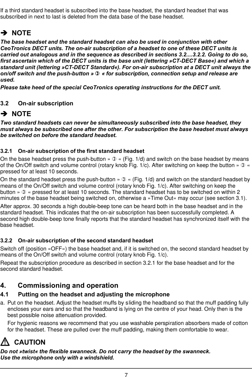 7If a third standard headset is subscribed into the base headset, the standard headset that wassubscribed in next to last is deleted from the data base of the base headset.èè  NOTEThe base headset and the standard headset can also be used in conjunction with otherCeoTronics DECT units. The on-air subscription of a headset to one of these DECT units iscarried out analogous and in the sequence as described in sections 3.2....3.2.2. Going to do so,first ascertain which of the DECT units is the base unit (lettering »CT-DECT Base«) and which astandard unit (lettering »CT-DECT Standard«). For on-air subscription at a DECT unit always theon/off switch and the push-button » )) « for subscription, connection setup and release areused.Please take heed of the special CeoTronics operating instructions for the DECT unit.3.2 On-air subscriptionèè  NOTETwo standard headsets can never be simultaneously subscribed into the base headset, theymust always be subscribed one after the other. For subscription the base headset must alwaysbe switched on before the standard headset.3.2.1 On-air subscription of the first standard headsetOn the base headset press the push-button » ) « (Fig. 1/d) and switch on the base headset by meansof the On/Off switch and volume control (rotary knob Fig. 1/c). After switching on keep the button » ) «pressed for at least 10 seconds.On the standard headset press the push-button » ) « (Fig. 1/d) and switch on the standard headset bymeans of the On/Off switch and volume control (rotary knob Fig. 1/c). After switching on keep thebutton » ) « pressed for at least 10 seconds. The standard headset has to be switched on within 2minutes of the base headset being switched on, otherwise a »Time Out« may occur (see section 3.1).After approx. 30 seconds a high double-beep tone can be heard both in the base headset and in thestandard headset. This indicates that the on-air subscription has been successfully completed. Asecond high double-beep tone finally reports that the standard headset has synchronized itself with thebase headset.3.2.2 On-air subscription of the second standard headsetSwitch off (position »OFF«) the base headset and, if it is switched on, the second standard headset bymeans of the On/Off switch and volume control (rotary knob Fig. 1/c).Repeat the subscription procedure as described in section 3.2.1 for the base headset and for thesecond standard headset.4. Commissioning and operation4.1 Putting on the headset and adjusting the microphonea. Put on the headset. Adjust the headset muffs by sliding the headband so that the muff padding fullyencloses your ears and so that the headband is lying on the centre of your head. Only then is thebest possible noise attenuation provided.For hygienic reasons we recommend that you use washable perspiration absorbers made of cottonfor the headset. These are pulled over the muff padding, making them comfortable to wear.CAUTIONDo not »twist« the flexible swanneck. Do not carry the headset by the swanneck.Use the microphone only with a windshield.