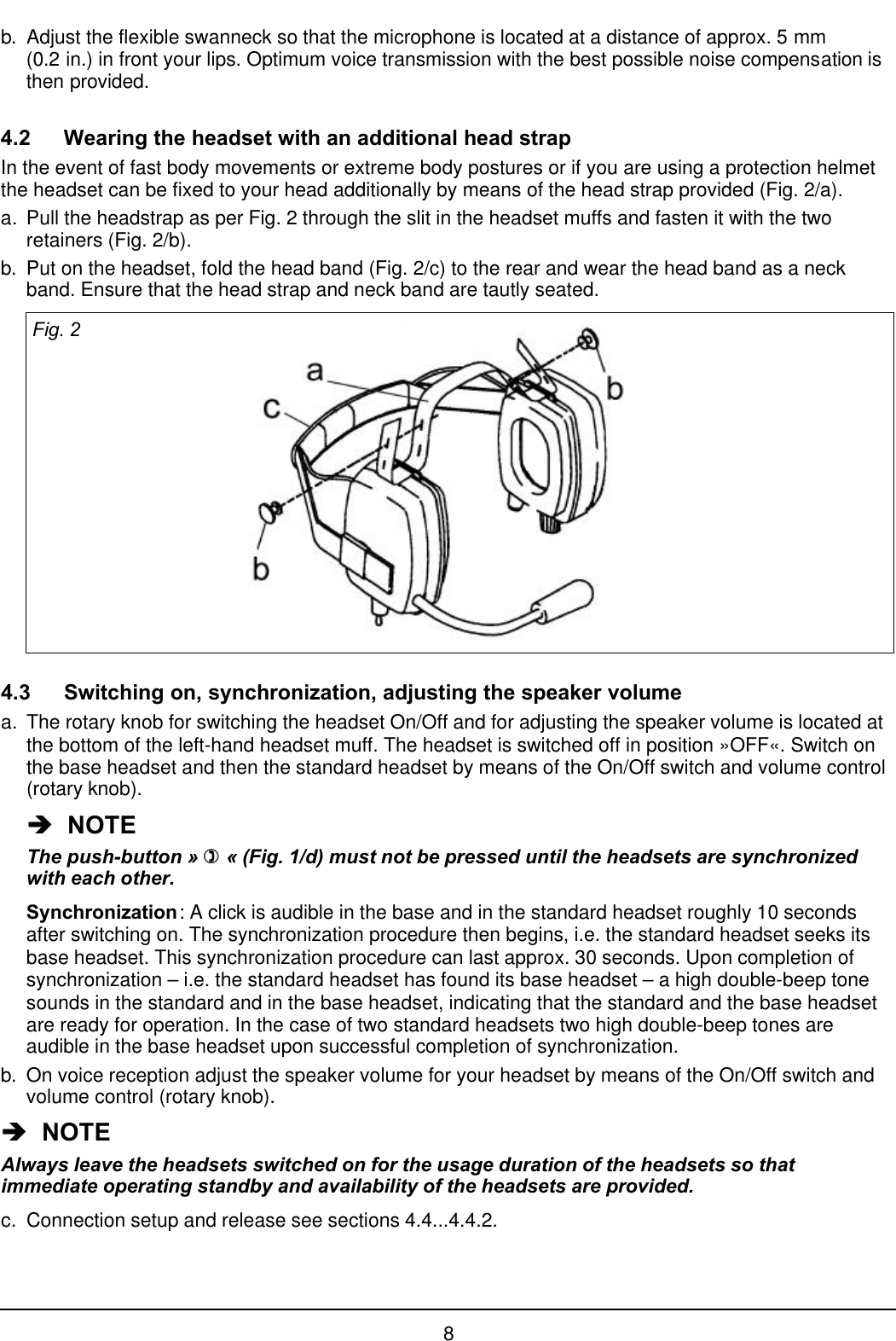 8b. Adjust the flexible swanneck so that the microphone is located at a distance of approx. 5 mm(0.2 in.) in front your lips. Optimum voice transmission with the best possible noise compensation isthen provided.4.2 Wearing the headset with an additional head strapIn the event of fast body movements or extreme body postures or if you are using a protection helmetthe headset can be fixed to your head additionally by means of the head strap provided (Fig. 2/a).a. Pull the headstrap as per Fig. 2 through the slit in the headset muffs and fasten it with the tworetainers (Fig. 2/b).b. Put on the headset, fold the head band (Fig. 2/c) to the rear and wear the head band as a neckband. Ensure that the head strap and neck band are tautly seated.Fig. 24.3 Switching on, synchronization, adjusting the speaker volumea. The rotary knob for switching the headset On/Off and for adjusting the speaker volume is located atthe bottom of the left-hand headset muff. The headset is switched off in position »OFF«. Switch onthe base headset and then the standard headset by means of the On/Off switch and volume control(rotary knob).èè  NOTEThe push-button » )) « (Fig. 1/d) must not be pressed until the headsets are synchronizedwith each other.Synchronization: A click is audible in the base and in the standard headset roughly 10 secondsafter switching on. The synchronization procedure then begins, i.e. the standard headset seeks itsbase headset. This synchronization procedure can last approx. 30 seconds. Upon completion ofsynchronization – i.e. the standard headset has found its base headset – a high double-beep tonesounds in the standard and in the base headset, indicating that the standard and the base headsetare ready for operation. In the case of two standard headsets two high double-beep tones areaudible in the base headset upon successful completion of synchronization.b. On voice reception adjust the speaker volume for your headset by means of the On/Off switch andvolume control (rotary knob).èè  NOTEAlways leave the headsets switched on for the usage duration of the headsets so thatimmediate operating standby and availability of the headsets are provided.c. Connection setup and release see sections 4.4...4.4.2.