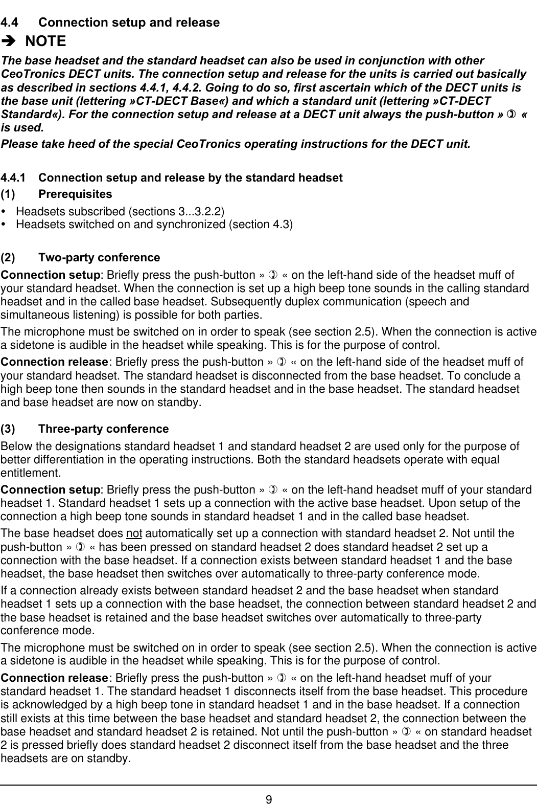 94.4 Connection setup and releaseèè  NOTEThe base headset and the standard headset can also be used in conjunction with otherCeoTronics DECT units. The connection setup and release for the units is carried out basicallyas described in sections 4.4.1, 4.4.2. Going to do so, first ascertain which of the DECT units isthe base unit (lettering »CT-DECT Base«) and which a standard unit (lettering »CT-DECTStandard«). For the connection setup and release at a DECT unit always the push-button » )) «is used.Please take heed of the special CeoTronics operating instructions for the DECT unit.4.4.1 Connection setup and release by the standard headset(1) PrerequisitesŸHeadsets subscribed (sections 3...3.2.2)ŸHeadsets switched on and synchronized (section 4.3)(2) Two-party conferenceConnection setup: Briefly press the push-button » ) « on the left-hand side of the headset muff ofyour standard headset. When the connection is set up a high beep tone sounds in the calling standardheadset and in the called base headset. Subsequently duplex communication (speech andsimultaneous listening) is possible for both parties.The microphone must be switched on in order to speak (see section 2.5). When the connection is activea sidetone is audible in the headset while speaking. This is for the purpose of control.Connection release: Briefly press the push-button » ) « on the left-hand side of the headset muff ofyour standard headset. The standard headset is disconnected from the base headset. To conclude ahigh beep tone then sounds in the standard headset and in the base headset. The standard headsetand base headset are now on standby.(3) Three-party conferenceBelow the designations standard headset 1 and standard headset 2 are used only for the purpose ofbetter differentiation in the operating instructions. Both the standard headsets operate with equalentitlement.Connection setup: Briefly press the push-button » ) « on the left-hand headset muff of your standardheadset 1. Standard headset 1 sets up a connection with the active base headset. Upon setup of theconnection a high beep tone sounds in standard headset 1 and in the called base headset.The base headset does not automatically set up a connection with standard headset 2. Not until thepush-button » ) « has been pressed on standard headset 2 does standard headset 2 set up aconnection with the base headset. If a connection exists between standard headset 1 and the baseheadset, the base headset then switches over automatically to three-party conference mode.If a connection already exists between standard headset 2 and the base headset when standardheadset 1 sets up a connection with the base headset, the connection between standard headset 2 andthe base headset is retained and the base headset switches over automatically to three-partyconference mode.The microphone must be switched on in order to speak (see section 2.5). When the connection is activea sidetone is audible in the headset while speaking. This is for the purpose of control.Connection release: Briefly press the push-button » ) « on the left-hand headset muff of yourstandard headset 1. The standard headset 1 disconnects itself from the base headset. This procedureis acknowledged by a high beep tone in standard headset 1 and in the base headset. If a connectionstill exists at this time between the base headset and standard headset 2, the connection between thebase headset and standard headset 2 is retained. Not until the push-button » ) « on standard headset2 is pressed briefly does standard headset 2 disconnect itself from the base headset and the threeheadsets are on standby.