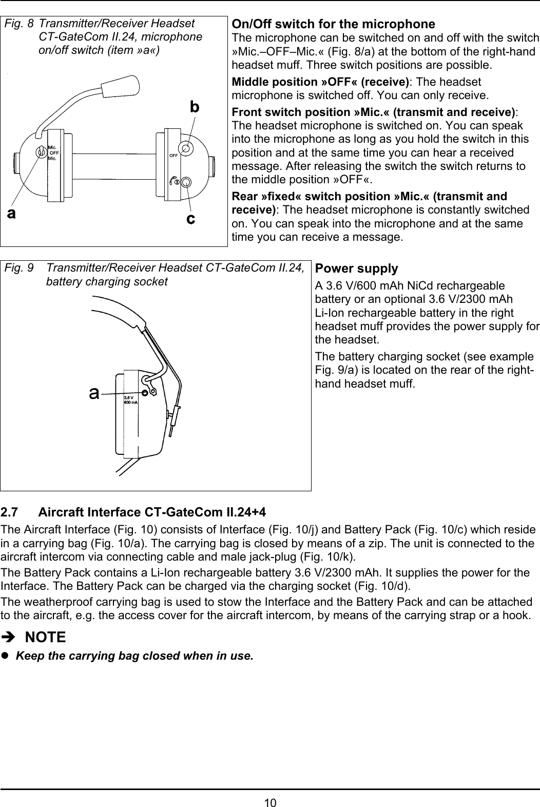 10Fig. 8 Transmitter/Receiver HeadsetCT-GateCom II.24, microphoneon/off switch (item »a«)On/Off switch for the microphoneThe microphone can be switched on and off with the switch»Mic.–OFF–Mic.« (Fig. 8/a) at the bottom of the right-handheadset muff. Three switch positions are possible.Middle position »OFF« (receive): The headsetmicrophone is switched off. You can only receive.Front switch position »Mic.« (transmit and receive):The headset microphone is switched on. You can speakinto the microphone as long as you hold the switch in thisposition and at the same time you can hear a receivedmessage. After releasing the switch the switch returns tothe middle position »OFF«.Rear »fixed« switch position »Mic.« (transmit andreceive): The headset microphone is constantly switchedon. You can speak into the microphone and at the sametime you can receive a message.Fig. 9 Transmitter/Receiver Headset CT-GateCom II.24,battery charging socketPower supplyA 3.6 V/600 mAh NiCd rechargeablebattery or an optional 3.6 V/2300 mAhLi-Ion rechargeable battery in the rightheadset muff provides the power supply forthe headset. The battery charging socket (see exampleFig. 9/a) is located on the rear of the right-hand headset muff.2.7 Aircraft Interface CT-GateCom II.24+4The Aircraft Interface (Fig. 10) consists of Interface (Fig. 10/j) and Battery Pack (Fig. 10/c) which residein a carrying bag (Fig. 10/a). The carrying bag is closed by means of a zip. The unit is connected to theaircraft intercom via connecting cable and male jack-plug (Fig. 10/k). The Battery Pack contains a Li-Ion rechargeable battery 3.6 V/2300 mAh. It supplies the power for theInterface. The Battery Pack can be charged via the charging socket (Fig. 10/d).The weatherproof carrying bag is used to stow the Interface and the Battery Pack and can be attachedto the aircraft, e.g. the access cover for the aircraft intercom, by means of the carrying strap or a hook.Î  NOTEzKeep the carrying bag closed when in use.