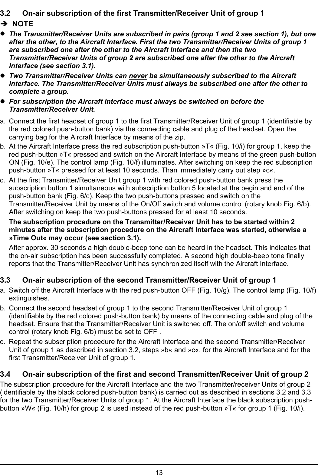 133.2 On-air subscription of the first Transmitter/Receiver Unit of group 1Î  NOTEzThe Transmitter/Receiver Units are subscribed in pairs (group 1 and 2 see section 1), but oneafter the other, to the Aircraft Interface. First the two Transmitter/Receiver Units of group 1are subscribed one after the other to the Aircraft Interface and then the twoTransmitter/Receiver Units of group 2 are subscribed one after the other to the AircraftInterface (see section 3.1).zTwo Transmitter/Receiver Units can never be simultaneously subscribed to the AircraftInterface. The Transmitter/Receiver Units must always be subscribed one after the other tocomplete a group. zFor subscription the Aircraft Interface must always be switched on before theTransmitter/Receiver Unit.a. Connect the first headset of group 1 to the first Transmitter/Receiver Unit of group 1 (identifiable bythe red colored push-button bank) via the connecting cable and plug of the headset. Open thecarrying bag for the Aircraft Interface by means of the zip. b. At the Aircraft Interface press the red subscription push-button »T« (Fig. 10/i) for group 1, keep thered push-button »T« pressed and switch on the Aircraft Interface by means of the green push-buttonON (Fig. 10/e). The control lamp (Fig. 10/f) illuminates. After switching on keep the red subscriptionpush-button »T« pressed for at least 10 seconds. Than immediately carry out step »c«.c. At the first Transmitter/Receiver Unit group 1 with red colored push-button bank press thesubscription button 1 simultaneous with subscription button 5 located at the begin and end of thepush-button bank (Fig. 6/c). Keep the two push-buttons pressed and switch on theTransmitter/Receiver Unit by means of the On/Off switch and volume control (rotary knob Fig. 6/b).After switching on keep the two push-buttons pressed for at least 10 seconds. The subscription procedure on the Transmitter/Receiver Unit has to be started within 2minutes after the subscription procedure on the Aircraft Interface was started, otherwise a»Time Out« may occur (see section 3.1).After approx. 30 seconds a high double-beep tone can be heard in the headset. This indicates thatthe on-air subscription has been successfully completed. A second high double-beep tone finallyreports that the Transmitter/Receiver Unit has synchronized itself with the Aircraft Interface. 3.3 On-air subscription of the second Transmitter/Receiver Unit of group 1a. Switch off the Aircraft Interface with the red push-button OFF (Fig. 10/g). The control lamp (Fig. 10/f)extinguishes. b. Connect the second headset of group 1 to the second Transmitter/Receiver Unit of group 1(identifiable by the red colored push-button bank) by means of the connecting cable and plug of theheadset. Ensure that the Transmitter/Receiver Unit is switched off. The on/off switch and volumecontrol (rotary knob Fig. 6/b) must be set to OFF .c. Repeat the subscription procedure for the Aircraft Interface and the second Transmitter/ReceiverUnit of group 1 as described in section 3.2, steps »b« and »c«, for the Aircraft Interface and for thefirst Transmitter/Receiver Unit of group 1.3.4 On-air subscription of the first and second Transmitter/Receiver Unit of group 2The subscription procedure for the Aircraft Interface and the two Transmitter/receiver Units of group 2(identifiable by the black colored push-button bank) is carried out as described in sections 3.2 and 3.3for the two Transmitter/Receiver Units of group 1. At the Aircraft Interface the black subscription push-button »W« (Fig. 10/h) for group 2 is used instead of the red push-button »T« for group 1 (Fig. 10/i).