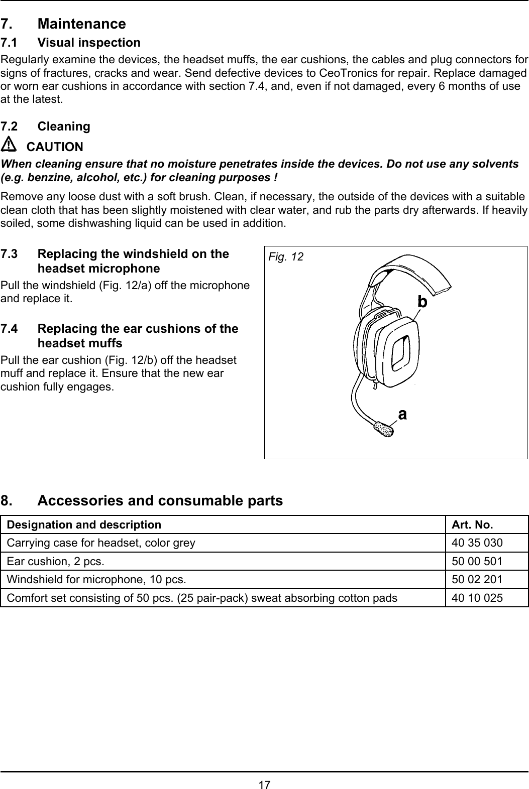 177. Maintenance7.1 Visual inspectionRegularly examine the devices, the headset muffs, the ear cushions, the cables and plug connectors forsigns of fractures, cracks and wear. Send defective devices to CeoTronics for repair. Replace damagedor worn ear cushions in accordance with section 7.4, and, even if not damaged, every 6 months of useat the latest.7.2 CleaningCAUTIONWhen cleaning ensure that no moisture penetrates inside the devices. Do not use any solvents(e.g. benzine, alcohol, etc.) for cleaning purposes !Remove any loose dust with a soft brush. Clean, if necessary, the outside of the devices with a suitableclean cloth that has been slightly moistened with clear water, and rub the parts dry afterwards. If heavilysoiled, some dishwashing liquid can be used in addition.7.3 Replacing the windshield on theheadset microphonePull the windshield (Fig. 12/a) off the microphoneand replace it.7.4 Replacing the ear cushions of theheadset muffsPull the ear cushion (Fig. 12/b) off the headsetmuff and replace it. Ensure that the new earcushion fully engages.Fig. 128. Accessories and consumable partsDesignation and description Art. No.Carrying case for headset, color grey 40 35 030Ear cushion, 2 pcs. 50 00 501Windshield for microphone, 10 pcs. 50 02 201Comfort set consisting of 50 pcs. (25 pair-pack) sweat absorbing cotton pads 40 10 025