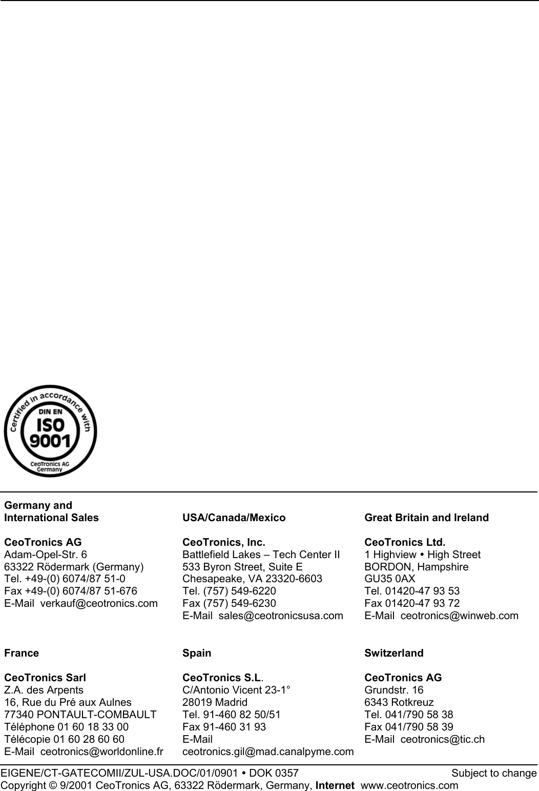 Germany andInternational SalesCeoTronics AGAdam-Opel-Str. 663322 Rödermark (Germany)Tel. +49-(0) 6074/87 51-0Fax +49-(0) 6074/87 51-676E-Mail  verkauf@ceotronics.comUSA/Canada/MexicoCeoTronics, Inc.Battlefield Lakes – Tech Center II533 Byron Street, Suite EChesapeake, VA 23320-6603Tel. (757) 549-6220Fax (757) 549-6230E-Mail  sales@ceotronicsusa.comGreat Britain and IrelandCeoTronics Ltd.1 Highview y High StreetBORDON, HampshireGU35 0AXTel. 01420-47 93 53Fax 01420-47 93 72E-Mail  ceotronics@winweb.comFranceCeoTronics SarlZ.A. des Arpents16, Rue du Pré aux Aulnes77340 PONTAULT-COMBAULTTéléphone 01 60 18 33 00Télécopie 01 60 28 60 60E-Mail  ceotronics@worldonline.frSpainCeoTronics S.L.C/Antonio Vicent 23-1°28019 MadridTel. 91-460 82 50/51Fax 91-460 31 93E-Mailceotronics.gil@mad.canalpyme.comSwitzerlandCeoTronics AGGrundstr. 166343 RotkreuzTel. 041/790 58 38Fax 041/790 58 39E-Mail  ceotronics@tic.chEIGENE/CT-GATECOMII/ZUL-USA.DOC/01/0901 y DOK 0357             Subject to changeCopyright © 9/2001 CeoTronics AG, 63322 Rödermark, Germany, Internet  www.ceotronics.com