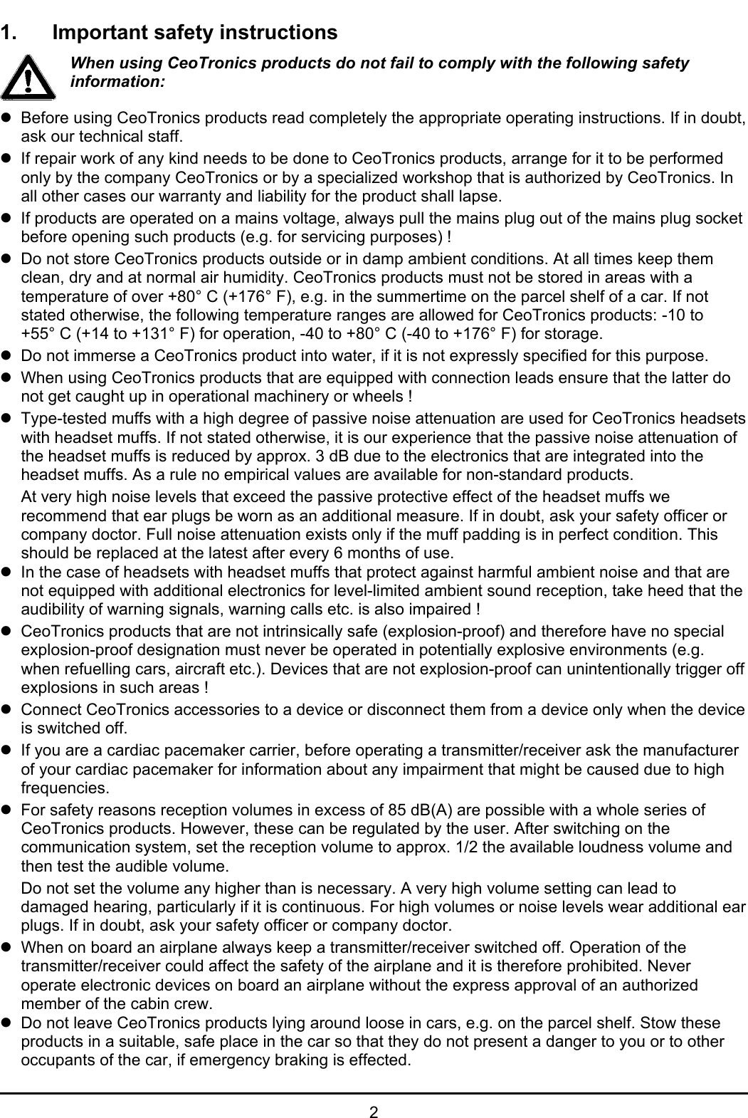 21. Important safety instructionsWhen using CeoTronics products do not fail to comply with the following safetyinformation:zBefore using CeoTronics products read completely the appropriate operating instructions. If in doubt,ask our technical staff.zIf repair work of any kind needs to be done to CeoTronics products, arrange for it to be performedonly by the company CeoTronics or by a specialized workshop that is authorized by CeoTronics. Inall other cases our warranty and liability for the product shall lapse.zIf products are operated on a mains voltage, always pull the mains plug out of the mains plug socketbefore opening such products (e.g. for servicing purposes) !zDo not store CeoTronics products outside or in damp ambient conditions. At all times keep themclean, dry and at normal air humidity. CeoTronics products must not be stored in areas with atemperature of over +80° C (+176° F), e.g. in the summertime on the parcel shelf of a car. If notstated otherwise, the following temperature ranges are allowed for CeoTronics products: -10 to+55° C (+14 to +131° F) for operation, -40 to +80° C (-40 to +176° F) for storage.zDo not immerse a CeoTronics product into water, if it is not expressly specified for this purpose.zWhen using CeoTronics products that are equipped with connection leads ensure that the latter donot get caught up in operational machinery or wheels !zType-tested muffs with a high degree of passive noise attenuation are used for CeoTronics headsetswith headset muffs. If not stated otherwise, it is our experience that the passive noise attenuation ofthe headset muffs is reduced by approx. 3 dB due to the electronics that are integrated into theheadset muffs. As a rule no empirical values are available for non-standard products.At very high noise levels that exceed the passive protective effect of the headset muffs werecommend that ear plugs be worn as an additional measure. If in doubt, ask your safety officer orcompany doctor. Full noise attenuation exists only if the muff padding is in perfect condition. Thisshould be replaced at the latest after every 6 months of use. zIn the case of headsets with headset muffs that protect against harmful ambient noise and that arenot equipped with additional electronics for level-limited ambient sound reception, take heed that theaudibility of warning signals, warning calls etc. is also impaired !zCeoTronics products that are not intrinsically safe (explosion-proof) and therefore have no specialexplosion-proof designation must never be operated in potentially explosive environments (e.g.when refuelling cars, aircraft etc.). Devices that are not explosion-proof can unintentionally trigger offexplosions in such areas !zConnect CeoTronics accessories to a device or disconnect them from a device only when the deviceis switched off. zIf you are a cardiac pacemaker carrier, before operating a transmitter/receiver ask the manufacturerof your cardiac pacemaker for information about any impairment that might be caused due to highfrequencies.zFor safety reasons reception volumes in excess of 85 dB(A) are possible with a whole series ofCeoTronics products. However, these can be regulated by the user. After switching on thecommunication system, set the reception volume to approx. 1/2 the available loudness volume andthen test the audible volume.Do not set the volume any higher than is necessary. A very high volume setting can lead todamaged hearing, particularly if it is continuous. For high volumes or noise levels wear additional earplugs. If in doubt, ask your safety officer or company doctor.zWhen on board an airplane always keep a transmitter/receiver switched off. Operation of thetransmitter/receiver could affect the safety of the airplane and it is therefore prohibited. Neveroperate electronic devices on board an airplane without the express approval of an authorizedmember of the cabin crew.zDo not leave CeoTronics products lying around loose in cars, e.g. on the parcel shelf. Stow theseproducts in a suitable, safe place in the car so that they do not present a danger to you or to otheroccupants of the car, if emergency braking is effected.