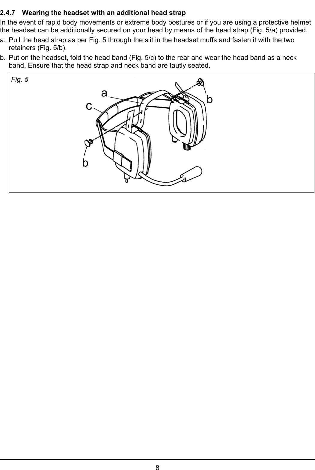 82.4.7 Wearing the headset with an additional head strapIn the event of rapid body movements or extreme body postures or if you are using a protective helmetthe headset can be additionally secured on your head by means of the head strap (Fig. 5/a) provided. a. Pull the head strap as per Fig. 5 through the slit in the headset muffs and fasten it with the tworetainers (Fig. 5/b). b. Put on the headset, fold the head band (Fig. 5/c) to the rear and wear the head band as a neckband. Ensure that the head strap and neck band are tautly seated.Fig. 5