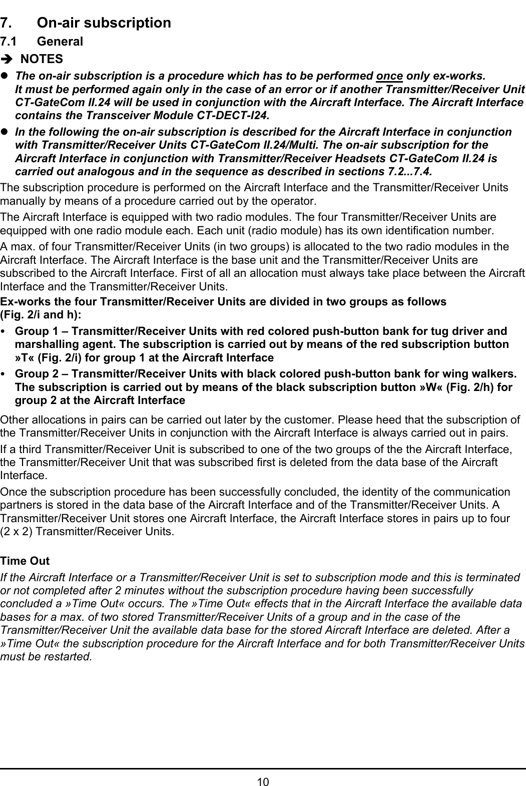 107. On-air subscription7.1 GeneralÎ  NOTESzThe on-air subscription is a procedure which has to be performed once only ex-works.It must be performed again only in the case of an error or if another Transmitter/Receiver UnitCT-GateCom II.24 will be used in conjunction with the Aircraft Interface. The Aircraft Interfacecontains the Transceiver Module CT-DECT-I24.zIn the following the on-air subscription is described for the Aircraft Interface in conjunctionwith Transmitter/Receiver Units CT-GateCom II.24/Multi. The on-air subscription for theAircraft Interface in conjunction with Transmitter/Receiver Headsets CT-GateCom II.24 iscarried out analogous and in the sequence as described in sections 7.2...7.4.The subscription procedure is performed on the Aircraft Interface and the Transmitter/Receiver Unitsmanually by means of a procedure carried out by the operator.The Aircraft Interface is equipped with two radio modules. The four Transmitter/Receiver Units areequipped with one radio module each. Each unit (radio module) has its own identification number.A max. of four Transmitter/Receiver Units (in two groups) is allocated to the two radio modules in theAircraft Interface. The Aircraft Interface is the base unit and the Transmitter/Receiver Units aresubscribed to the Aircraft Interface. First of all an allocation must always take place between the AircraftInterface and the Transmitter/Receiver Units.Ex-works the four Transmitter/Receiver Units are divided in two groups as follows(Fig. 2/i and h):yGroup 1 – Transmitter/Receiver Units with red colored push-button bank for tug driver andmarshalling agent. The subscription is carried out by means of the red subscription button»T« (Fig. 2/i) for group 1 at the Aircraft InterfaceyGroup 2 – Transmitter/Receiver Units with black colored push-button bank for wing walkers.The subscription is carried out by means of the black subscription button »W« (Fig. 2/h) forgroup 2 at the Aircraft InterfaceOther allocations in pairs can be carried out later by the customer. Please heed that the subscription ofthe Transmitter/Receiver Units in conjunction with the Aircraft Interface is always carried out in pairs.If a third Transmitter/Receiver Unit is subscribed to one of the two groups of the the Aircraft Interface,the Transmitter/Receiver Unit that was subscribed first is deleted from the data base of the AircraftInterface.Once the subscription procedure has been successfully concluded, the identity of the communicationpartners is stored in the data base of the Aircraft Interface and of the Transmitter/Receiver Units. ATransmitter/Receiver Unit stores one Aircraft Interface, the Aircraft Interface stores in pairs up to four(2 x 2) Transmitter/Receiver Units.Time OutIf the Aircraft Interface or a Transmitter/Receiver Unit is set to subscription mode and this is terminatedor not completed after 2 minutes without the subscription procedure having been successfullyconcluded a »Time Out« occurs. The »Time Out« effects that in the Aircraft Interface the available databases for a max. of two stored Transmitter/Receiver Units of a group and in the case of theTransmitter/Receiver Unit the available data base for the stored Aircraft Interface are deleted. After a»Time Out« the subscription procedure for the Aircraft Interface and for both Transmitter/Receiver Unitsmust be restarted.