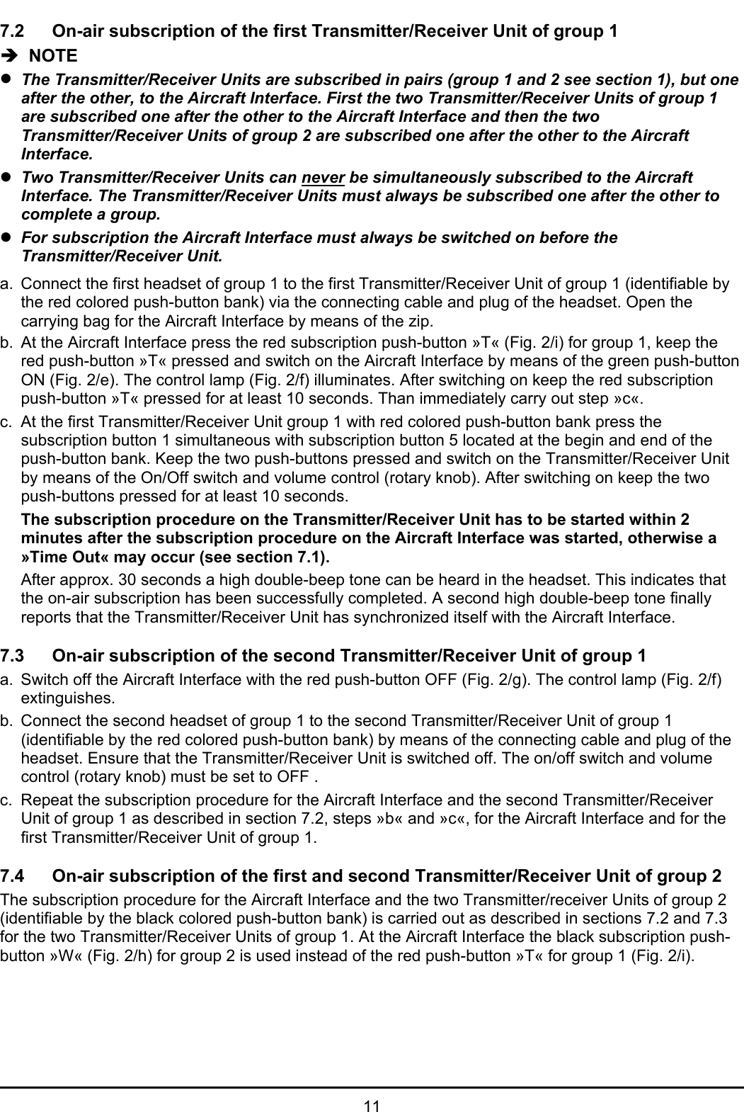 117.2 On-air subscription of the first Transmitter/Receiver Unit of group 1Î  NOTEzThe Transmitter/Receiver Units are subscribed in pairs (group 1 and 2 see section 1), but oneafter the other, to the Aircraft Interface. First the two Transmitter/Receiver Units of group 1are subscribed one after the other to the Aircraft Interface and then the twoTransmitter/Receiver Units of group 2 are subscribed one after the other to the AircraftInterface.zTwo Transmitter/Receiver Units can never be simultaneously subscribed to the AircraftInterface. The Transmitter/Receiver Units must always be subscribed one after the other tocomplete a group.zFor subscription the Aircraft Interface must always be switched on before theTransmitter/Receiver Unit.a. Connect the first headset of group 1 to the first Transmitter/Receiver Unit of group 1 (identifiable bythe red colored push-button bank) via the connecting cable and plug of the headset. Open thecarrying bag for the Aircraft Interface by means of the zip.b. At the Aircraft Interface press the red subscription push-button »T« (Fig. 2/i) for group 1, keep thered push-button »T« pressed and switch on the Aircraft Interface by means of the green push-buttonON (Fig. 2/e). The control lamp (Fig. 2/f) illuminates. After switching on keep the red subscriptionpush-button »T« pressed for at least 10 seconds. Than immediately carry out step »c«.c. At the first Transmitter/Receiver Unit group 1 with red colored push-button bank press thesubscription button 1 simultaneous with subscription button 5 located at the begin and end of thepush-button bank. Keep the two push-buttons pressed and switch on the Transmitter/Receiver Unitby means of the On/Off switch and volume control (rotary knob). After switching on keep the twopush-buttons pressed for at least 10 seconds.The subscription procedure on the Transmitter/Receiver Unit has to be started within 2minutes after the subscription procedure on the Aircraft Interface was started, otherwise a»Time Out« may occur (see section 7.1).After approx. 30 seconds a high double-beep tone can be heard in the headset. This indicates thatthe on-air subscription has been successfully completed. A second high double-beep tone finallyreports that the Transmitter/Receiver Unit has synchronized itself with the Aircraft Interface.7.3 On-air subscription of the second Transmitter/Receiver Unit of group 1a. Switch off the Aircraft Interface with the red push-button OFF (Fig. 2/g). The control lamp (Fig. 2/f)extinguishes.b. Connect the second headset of group 1 to the second Transmitter/Receiver Unit of group 1(identifiable by the red colored push-button bank) by means of the connecting cable and plug of theheadset. Ensure that the Transmitter/Receiver Unit is switched off. The on/off switch and volumecontrol (rotary knob) must be set to OFF .c. Repeat the subscription procedure for the Aircraft Interface and the second Transmitter/ReceiverUnit of group 1 as described in section 7.2, steps »b« and »c«, for the Aircraft Interface and for thefirst Transmitter/Receiver Unit of group 1.7.4 On-air subscription of the first and second Transmitter/Receiver Unit of group 2The subscription procedure for the Aircraft Interface and the two Transmitter/receiver Units of group 2(identifiable by the black colored push-button bank) is carried out as described in sections 7.2 and 7.3for the two Transmitter/Receiver Units of group 1. At the Aircraft Interface the black subscription push-button »W« (Fig. 2/h) for group 2 is used instead of the red push-button »T« for group 1 (Fig. 2/i).