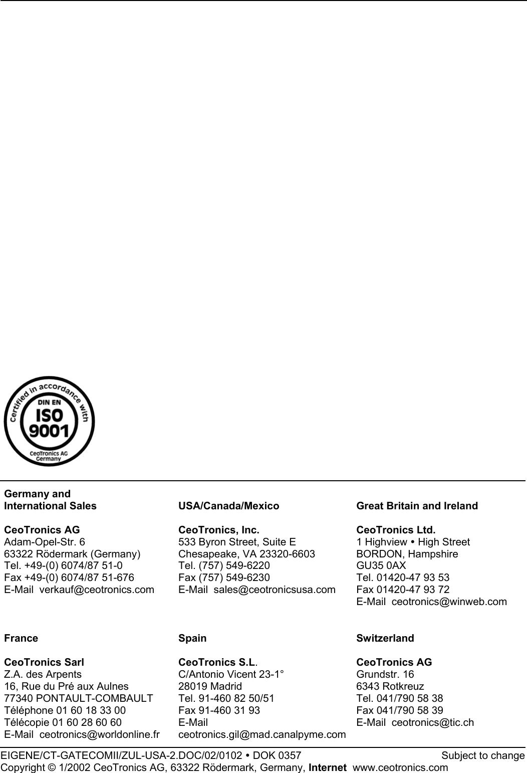 Germany andInternational SalesCeoTronics AGAdam-Opel-Str. 663322 Rödermark (Germany)Tel. +49-(0) 6074/87 51-0Fax +49-(0) 6074/87 51-676E-Mail  verkauf@ceotronics.comUSA/Canada/MexicoCeoTronics, Inc.533 Byron Street, Suite EChesapeake, VA 23320-6603Tel. (757) 549-6220Fax (757) 549-6230E-Mail  sales@ceotronicsusa.comGreat Britain and IrelandCeoTronics Ltd.1 Highview y High StreetBORDON, HampshireGU35 0AXTel. 01420-47 93 53Fax 01420-47 93 72E-Mail  ceotronics@winweb.comFranceCeoTronics SarlZ.A. des Arpents16, Rue du Pré aux Aulnes77340 PONTAULT-COMBAULTTéléphone 01 60 18 33 00Télécopie 01 60 28 60 60E-Mail  ceotronics@worldonline.frSpainCeoTronics S.L.C/Antonio Vicent 23-1°28019 MadridTel. 91-460 82 50/51Fax 91-460 31 93E-Mailceotronics.gil@mad.canalpyme.comSwitzerlandCeoTronics AGGrundstr. 166343 RotkreuzTel. 041/790 58 38Fax 041/790 58 39E-Mail  ceotronics@tic.chEIGENE/CT-GATECOMII/ZUL-USA-2.DOC/02/0102 y DOK 0357             Subject to changeCopyright © 1/2002 CeoTronics AG, 63322 Rödermark, Germany, Internet  www.ceotronics.com