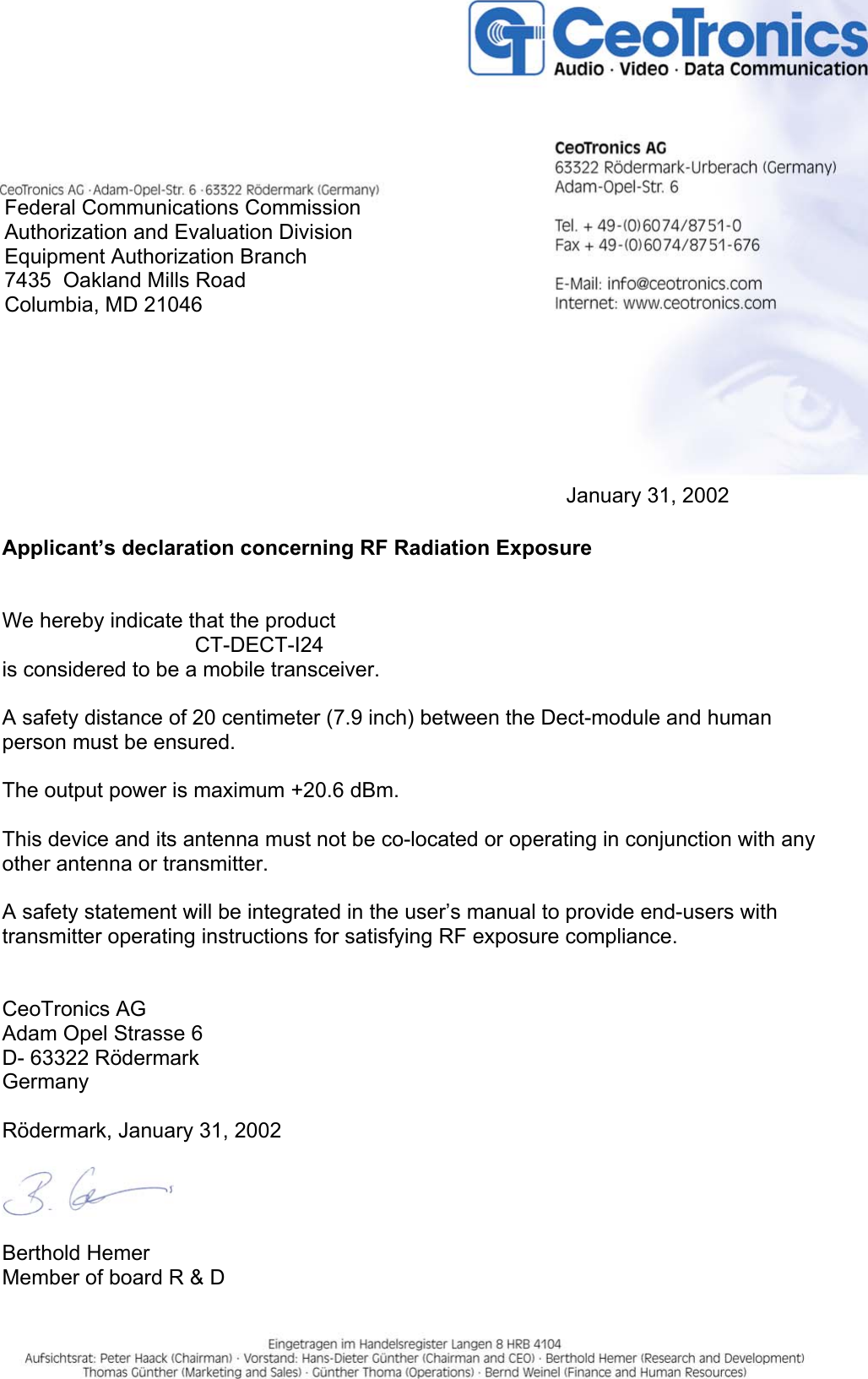 Federal Communications CommissionAuthorization and Evaluation DivisionEquipment Authorization Branch7435  Oakland Mills RoadColumbia, MD 21046January 31, 2002Applicant’s declaration concerning RF Radiation ExposureWe hereby indicate that the product CT-DECT-I24is considered to be a mobile transceiver.A safety distance of 20 centimeter (7.9 inch) between the Dect-module and humanperson must be ensured.The output power is maximum +20.6 dBm.This device and its antenna must not be co-located or operating in conjunction with anyother antenna or transmitter.A safety statement will be integrated in the user’s manual to provide end-users withtransmitter operating instructions for satisfying RF exposure compliance.CeoTronics AGAdam Opel Strasse 6D- 63322 RödermarkGermanyRödermark, January 31, 2002Berthold HemerMember of board R &amp; D