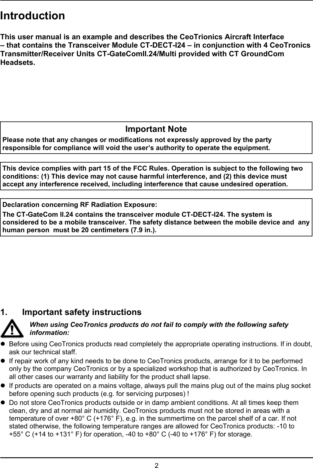 2IntroductionThis user manual is an example and describes the CeoTrionics Aircraft Interface– that contains the Transceiver Module CT-DECT-I24 – in conjunction with 4 CeoTronicsTransmitter/Receiver Units CT-GateComII.24/Multi provided with CT GroundComHeadsets.Important NotePlease note that any changes or modifications not expressly approved by the partyresponsible for compliance will void the user’s authority to operate the equipment.This device complies with part 15 of the FCC Rules. Operation is subject to the following twoconditions: (1) This device may not cause harmful interference, and (2) this device mustaccept any interference received, including interference that cause undesired operation.Declaration concerning RF Radiation Exposure:The CT-GateCom II.24 contains the transceiver module CT-DECT-I24. The system isconsidered to be a mobile transceiver. The safety distance between the mobile device and  anyhuman person  must be 20 centimeters (7.9 in.).1. Important safety instructionsWhen using CeoTronics products do not fail to comply with the following safetyinformation:zBefore using CeoTronics products read completely the appropriate operating instructions. If in doubt,ask our technical staff.zIf repair work of any kind needs to be done to CeoTronics products, arrange for it to be performedonly by the company CeoTronics or by a specialized workshop that is authorized by CeoTronics. Inall other cases our warranty and liability for the product shall lapse.zIf products are operated on a mains voltage, always pull the mains plug out of the mains plug socketbefore opening such products (e.g. for servicing purposes) !zDo not store CeoTronics products outside or in damp ambient conditions. At all times keep themclean, dry and at normal air humidity. CeoTronics products must not be stored in areas with atemperature of over +80° C (+176° F), e.g. in the summertime on the parcel shelf of a car. If notstated otherwise, the following temperature ranges are allowed for CeoTronics products: -10 to+55° C (+14 to +131° F) for operation, -40 to +80° C (-40 to +176° F) for storage.