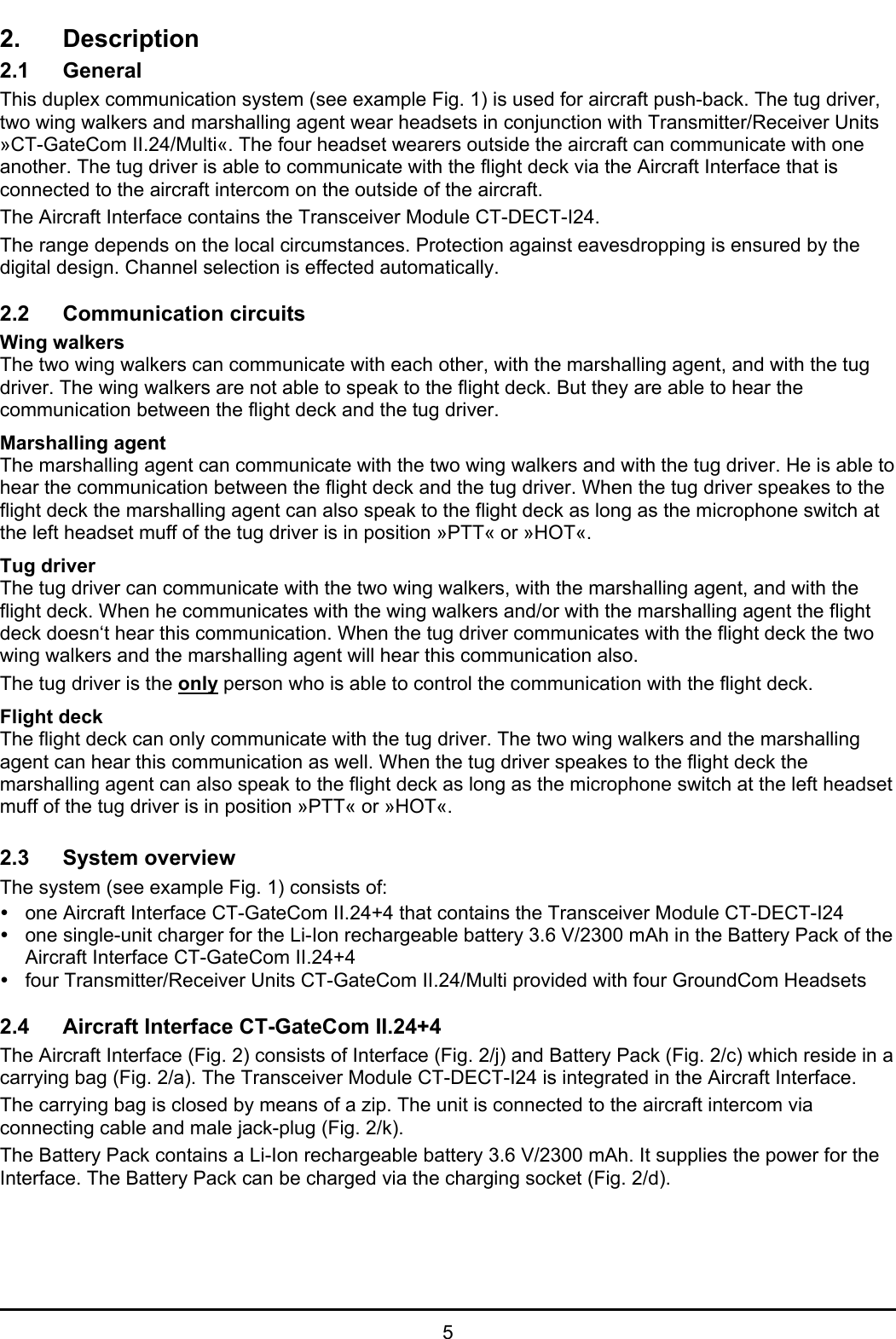 52. Description2.1 GeneralThis duplex communication system (see example Fig. 1) is used for aircraft push-back. The tug driver,two wing walkers and marshalling agent wear headsets in conjunction with Transmitter/Receiver Units»CT-GateCom II.24/Multi«. The four headset wearers outside the aircraft can communicate with oneanother. The tug driver is able to communicate with the flight deck via the Aircraft Interface that isconnected to the aircraft intercom on the outside of the aircraft.The Aircraft Interface contains the Transceiver Module CT-DECT-I24.The range depends on the local circumstances. Protection against eavesdropping is ensured by thedigital design. Channel selection is effected automatically.2.2 Communication circuitsWing walkersThe two wing walkers can communicate with each other, with the marshalling agent, and with the tugdriver. The wing walkers are not able to speak to the flight deck. But they are able to hear thecommunication between the flight deck and the tug driver.Marshalling agentThe marshalling agent can communicate with the two wing walkers and with the tug driver. He is able tohear the communication between the flight deck and the tug driver. When the tug driver speakes to theflight deck the marshalling agent can also speak to the flight deck as long as the microphone switch atthe left headset muff of the tug driver is in position »PTT« or »HOT«.Tug driverThe tug driver can communicate with the two wing walkers, with the marshalling agent, and with theflight deck. When he communicates with the wing walkers and/or with the marshalling agent the flightdeck doesn‘t hear this communication. When the tug driver communicates with the flight deck the twowing walkers and the marshalling agent will hear this communication also.The tug driver is the only person who is able to control the communication with the flight deck.Flight deckThe flight deck can only communicate with the tug driver. The two wing walkers and the marshallingagent can hear this communication as well. When the tug driver speakes to the flight deck themarshalling agent can also speak to the flight deck as long as the microphone switch at the left headsetmuff of the tug driver is in position »PTT« or »HOT«.2.3 System overviewThe system (see example Fig. 1) consists of:yone Aircraft Interface CT-GateCom II.24+4 that contains the Transceiver Module CT-DECT-I24yone single-unit charger for the Li-Ion rechargeable battery 3.6 V/2300 mAh in the Battery Pack of theAircraft Interface CT-GateCom II.24+4yfour Transmitter/Receiver Units CT-GateCom II.24/Multi provided with four GroundCom Headsets2.4 Aircraft Interface CT-GateCom II.24+4The Aircraft Interface (Fig. 2) consists of Interface (Fig. 2/j) and Battery Pack (Fig. 2/c) which reside in acarrying bag (Fig. 2/a). The Transceiver Module CT-DECT-I24 is integrated in the Aircraft Interface.The carrying bag is closed by means of a zip. The unit is connected to the aircraft intercom viaconnecting cable and male jack-plug (Fig. 2/k).The Battery Pack contains a Li-Ion rechargeable battery 3.6 V/2300 mAh. It supplies the power for theInterface. The Battery Pack can be charged via the charging socket (Fig. 2/d).