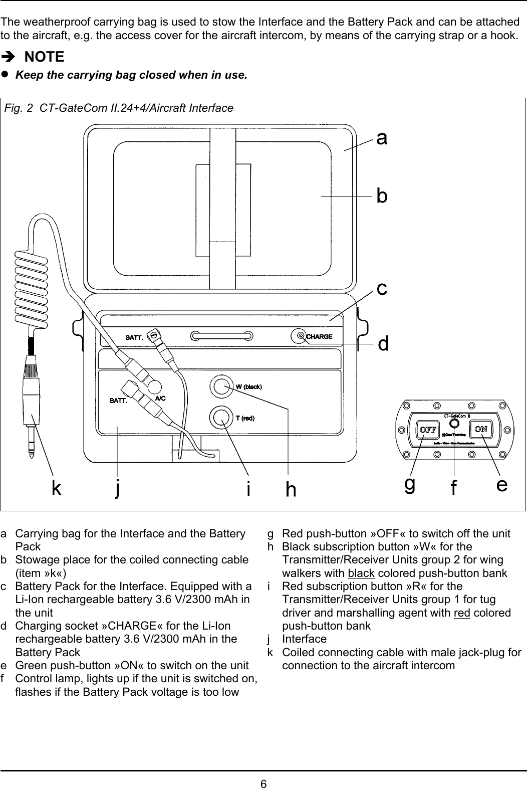6The weatherproof carrying bag is used to stow the Interface and the Battery Pack and can be attachedto the aircraft, e.g. the access cover for the aircraft intercom, by means of the carrying strap or a hook.Î  NOTEzKeep the carrying bag closed when in use.Fig. 2  CT-GateCom II.24+4/Aircraft Interfacea Carrying bag for the Interface and the BatteryPackb Stowage place for the coiled connecting cable(item »k«)c Battery Pack for the Interface. Equipped with aLi-Ion rechargeable battery 3.6 V/2300 mAh inthe unitd Charging socket »CHARGE« for the Li-Ionrechargeable battery 3.6 V/2300 mAh in theBattery Packe Green push-button »ON« to switch on the unitf Control lamp, lights up if the unit is switched on,flashes if the Battery Pack voltage is too lowg Red push-button »OFF« to switch off the unith Black subscription button »W« for theTransmitter/Receiver Units group 2 for wingwalkers with black colored push-button banki Red subscription button »R« for theTransmitter/Receiver Units group 1 for tugdriver and marshalling agent with red coloredpush-button bankj Interfacek Coiled connecting cable with male jack-plug forconnection to the aircraft intercom