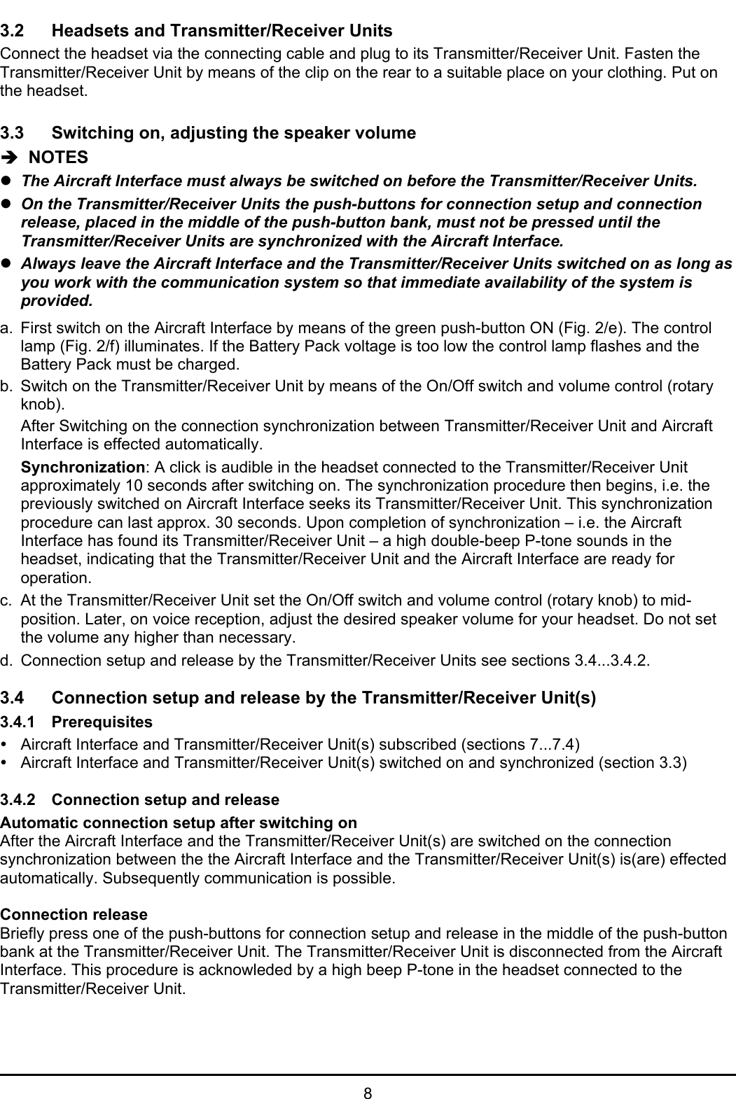 83.2 Headsets and Transmitter/Receiver UnitsConnect the headset via the connecting cable and plug to its Transmitter/Receiver Unit. Fasten theTransmitter/Receiver Unit by means of the clip on the rear to a suitable place on your clothing. Put onthe headset.3.3 Switching on, adjusting the speaker volumeÎ  NOTESzThe Aircraft Interface must always be switched on before the Transmitter/Receiver Units.zOn the Transmitter/Receiver Units the push-buttons for connection setup and connectionrelease, placed in the middle of the push-button bank, must not be pressed until theTransmitter/Receiver Units are synchronized with the Aircraft Interface.zAlways leave the Aircraft Interface and the Transmitter/Receiver Units switched on as long asyou work with the communication system so that immediate availability of the system isprovided.a. First switch on the Aircraft Interface by means of the green push-button ON (Fig. 2/e). The controllamp (Fig. 2/f) illuminates. If the Battery Pack voltage is too low the control lamp flashes and theBattery Pack must be charged.b. Switch on the Transmitter/Receiver Unit by means of the On/Off switch and volume control (rotaryknob).After Switching on the connection synchronization between Transmitter/Receiver Unit and AircraftInterface is effected automatically.Synchronization: A click is audible in the headset connected to the Transmitter/Receiver Unitapproximately 10 seconds after switching on. The synchronization procedure then begins, i.e. thepreviously switched on Aircraft Interface seeks its Transmitter/Receiver Unit. This synchronizationprocedure can last approx. 30 seconds. Upon completion of synchronization – i.e. the AircraftInterface has found its Transmitter/Receiver Unit – a high double-beep P-tone sounds in theheadset, indicating that the Transmitter/Receiver Unit and the Aircraft Interface are ready foroperation.c. At the Transmitter/Receiver Unit set the On/Off switch and volume control (rotary knob) to mid-position. Later, on voice reception, adjust the desired speaker volume for your headset. Do not setthe volume any higher than necessary.d. Connection setup and release by the Transmitter/Receiver Units see sections 3.4...3.4.2.3.4 Connection setup and release by the Transmitter/Receiver Unit(s)3.4.1 PrerequisitesyAircraft Interface and Transmitter/Receiver Unit(s) subscribed (sections 7...7.4)yAircraft Interface and Transmitter/Receiver Unit(s) switched on and synchronized (section 3.3)3.4.2 Connection setup and releaseAutomatic connection setup after switching onAfter the Aircraft Interface and the Transmitter/Receiver Unit(s) are switched on the connectionsynchronization between the the Aircraft Interface and the Transmitter/Receiver Unit(s) is(are) effectedautomatically. Subsequently communication is possible.Connection releaseBriefly press one of the push-buttons for connection setup and release in the middle of the push-buttonbank at the Transmitter/Receiver Unit. The Transmitter/Receiver Unit is disconnected from the AircraftInterface. This procedure is acknowleded by a high beep P-tone in the headset connected to theTransmitter/Receiver Unit.