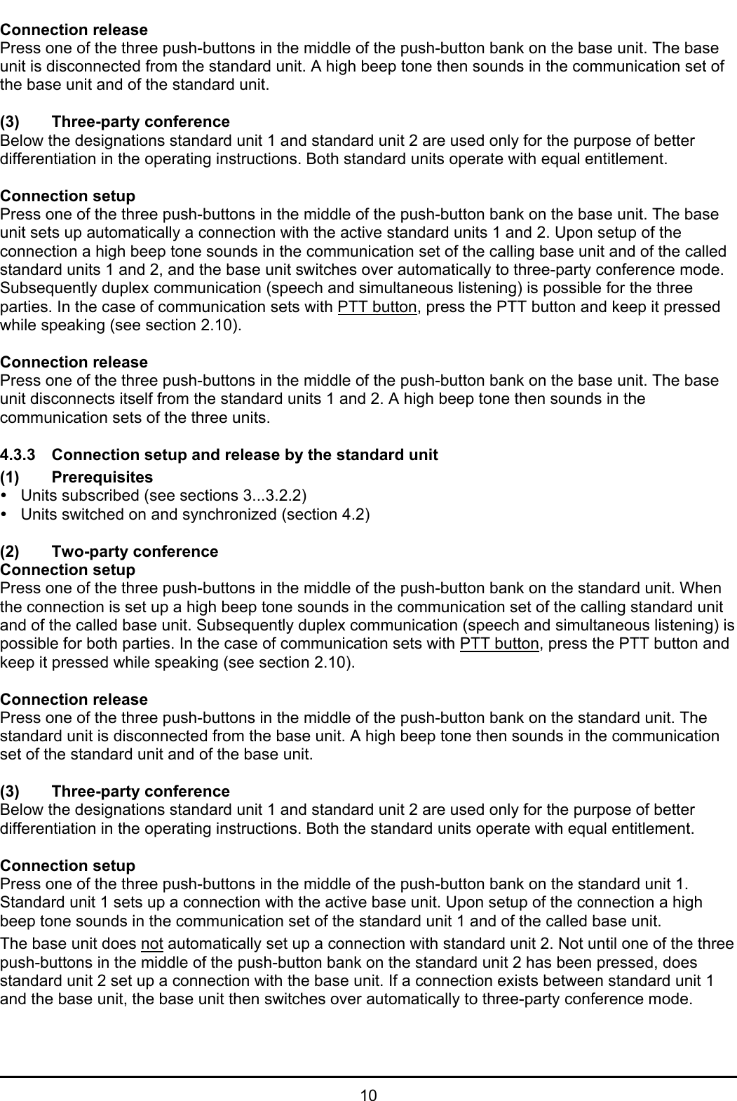 10Connection releasePress one of the three push-buttons in the middle of the push-button bank on the base unit. The baseunit is disconnected from the standard unit. A high beep tone then sounds in the communication set ofthe base unit and of the standard unit.(3) Three-party conferenceBelow the designations standard unit 1 and standard unit 2 are used only for the purpose of betterdifferentiation in the operating instructions. Both standard units operate with equal entitlement.Connection setupPress one of the three push-buttons in the middle of the push-button bank on the base unit. The baseunit sets up automatically a connection with the active standard units 1 and 2. Upon setup of theconnection a high beep tone sounds in the communication set of the calling base unit and of the calledstandard units 1 and 2, and the base unit switches over automatically to three-party conference mode.Subsequently duplex communication (speech and simultaneous listening) is possible for the threeparties. In the case of communication sets with PTT button, press the PTT button and keep it pressedwhile speaking (see section 2.10).Connection releasePress one of the three push-buttons in the middle of the push-button bank on the base unit. The baseunit disconnects itself from the standard units 1 and 2. A high beep tone then sounds in thecommunication sets of the three units.4.3.3 Connection setup and release by the standard unit(1) PrerequisitesyUnits subscribed (see sections 3...3.2.2)yUnits switched on and synchronized (section 4.2)(2) Two-party conferenceConnection setupPress one of the three push-buttons in the middle of the push-button bank on the standard unit. Whenthe connection is set up a high beep tone sounds in the communication set of the calling standard unitand of the called base unit. Subsequently duplex communication (speech and simultaneous listening) ispossible for both parties. In the case of communication sets with PTT button, press the PTT button andkeep it pressed while speaking (see section 2.10).Connection releasePress one of the three push-buttons in the middle of the push-button bank on the standard unit. Thestandard unit is disconnected from the base unit. A high beep tone then sounds in the communicationset of the standard unit and of the base unit.(3) Three-party conferenceBelow the designations standard unit 1 and standard unit 2 are used only for the purpose of betterdifferentiation in the operating instructions. Both the standard units operate with equal entitlement.Connection setupPress one of the three push-buttons in the middle of the push-button bank on the standard unit 1.Standard unit 1 sets up a connection with the active base unit. Upon setup of the connection a highbeep tone sounds in the communication set of the standard unit 1 and of the called base unit.The base unit does not automatically set up a connection with standard unit 2. Not until one of the threepush-buttons in the middle of the push-button bank on the standard unit 2 has been pressed, doesstandard unit 2 set up a connection with the base unit. If a connection exists between standard unit 1and the base unit, the base unit then switches over automatically to three-party conference mode.