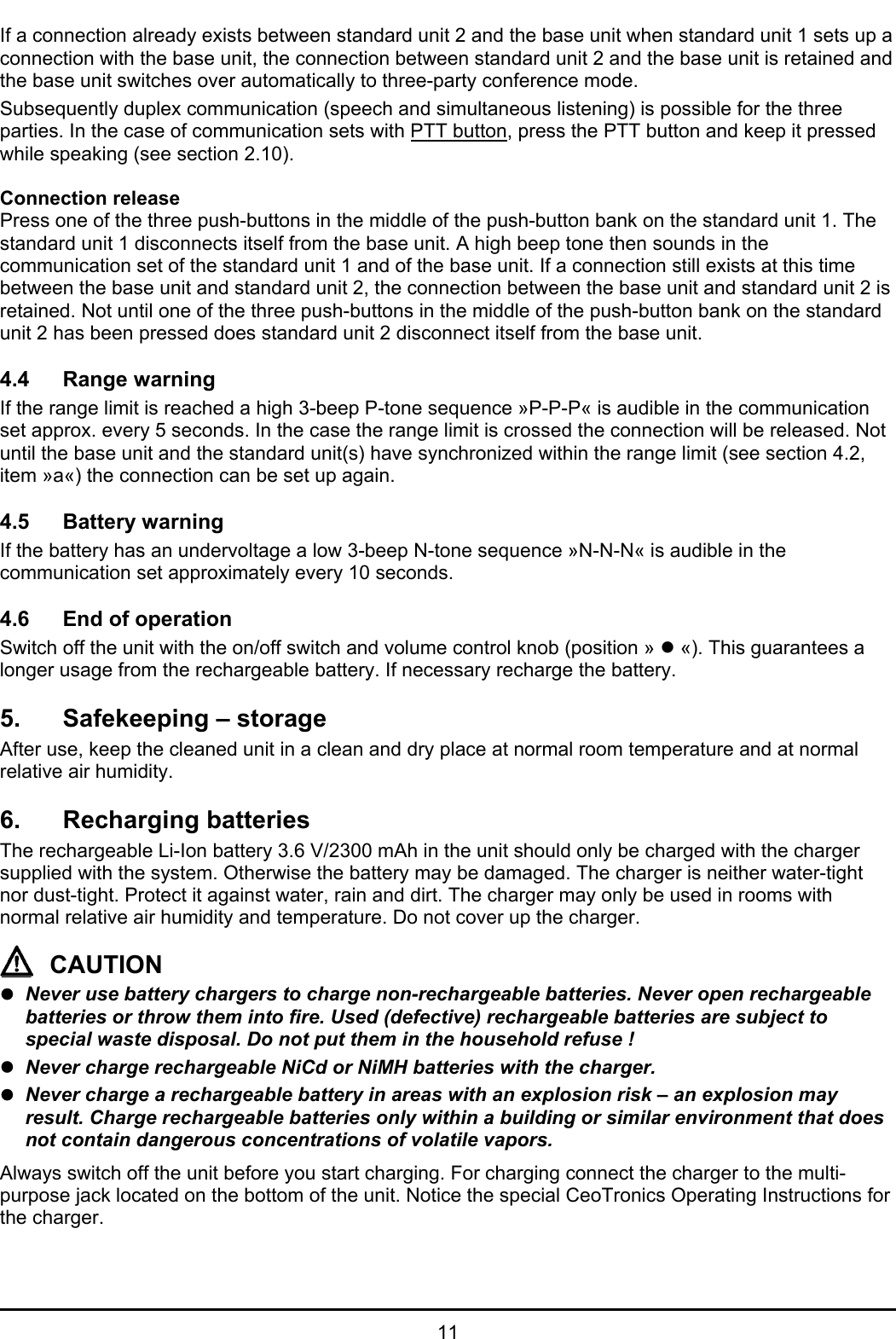 11If a connection already exists between standard unit 2 and the base unit when standard unit 1 sets up aconnection with the base unit, the connection between standard unit 2 and the base unit is retained andthe base unit switches over automatically to three-party conference mode.Subsequently duplex communication (speech and simultaneous listening) is possible for the threeparties. In the case of communication sets with PTT button, press the PTT button and keep it pressedwhile speaking (see section 2.10).Connection releasePress one of the three push-buttons in the middle of the push-button bank on the standard unit 1. Thestandard unit 1 disconnects itself from the base unit. A high beep tone then sounds in thecommunication set of the standard unit 1 and of the base unit. If a connection still exists at this timebetween the base unit and standard unit 2, the connection between the base unit and standard unit 2 isretained. Not until one of the three push-buttons in the middle of the push-button bank on the standardunit 2 has been pressed does standard unit 2 disconnect itself from the base unit.4.4 Range warningIf the range limit is reached a high 3-beep P-tone sequence »P-P-P« is audible in the communicationset approx. every 5 seconds. In the case the range limit is crossed the connection will be released. Notuntil the base unit and the standard unit(s) have synchronized within the range limit (see section 4.2,item »a«) the connection can be set up again.4.5 Battery warningIf the battery has an undervoltage a low 3-beep N-tone sequence »N-N-N« is audible in thecommunication set approximately every 10 seconds.4.6 End of operationSwitch off the unit with the on/off switch and volume control knob (position » z «). This guarantees alonger usage from the rechargeable battery. If necessary recharge the battery.5. Safekeeping – storageAfter use, keep the cleaned unit in a clean and dry place at normal room temperature and at normalrelative air humidity.6. Recharging batteriesThe rechargeable Li-Ion battery 3.6 V/2300 mAh in the unit should only be charged with the chargersupplied with the system. Otherwise the battery may be damaged. The charger is neither water-tightnor dust-tight. Protect it against water, rain and dirt. The charger may only be used in rooms withnormal relative air humidity and temperature. Do not cover up the charger.CAUTIONzNever use battery chargers to charge non-rechargeable batteries. Never open rechargeablebatteries or throw them into fire. Used (defective) rechargeable batteries are subject tospecial waste disposal. Do not put them in the household refuse !zNever charge rechargeable NiCd or NiMH batteries with the charger.zNever charge a rechargeable battery in areas with an explosion risk – an explosion mayresult. Charge rechargeable batteries only within a building or similar environment that doesnot contain dangerous concentrations of volatile vapors.Always switch off the unit before you start charging. For charging connect the charger to the multi-purpose jack located on the bottom of the unit. Notice the special CeoTronics Operating Instructions forthe charger.