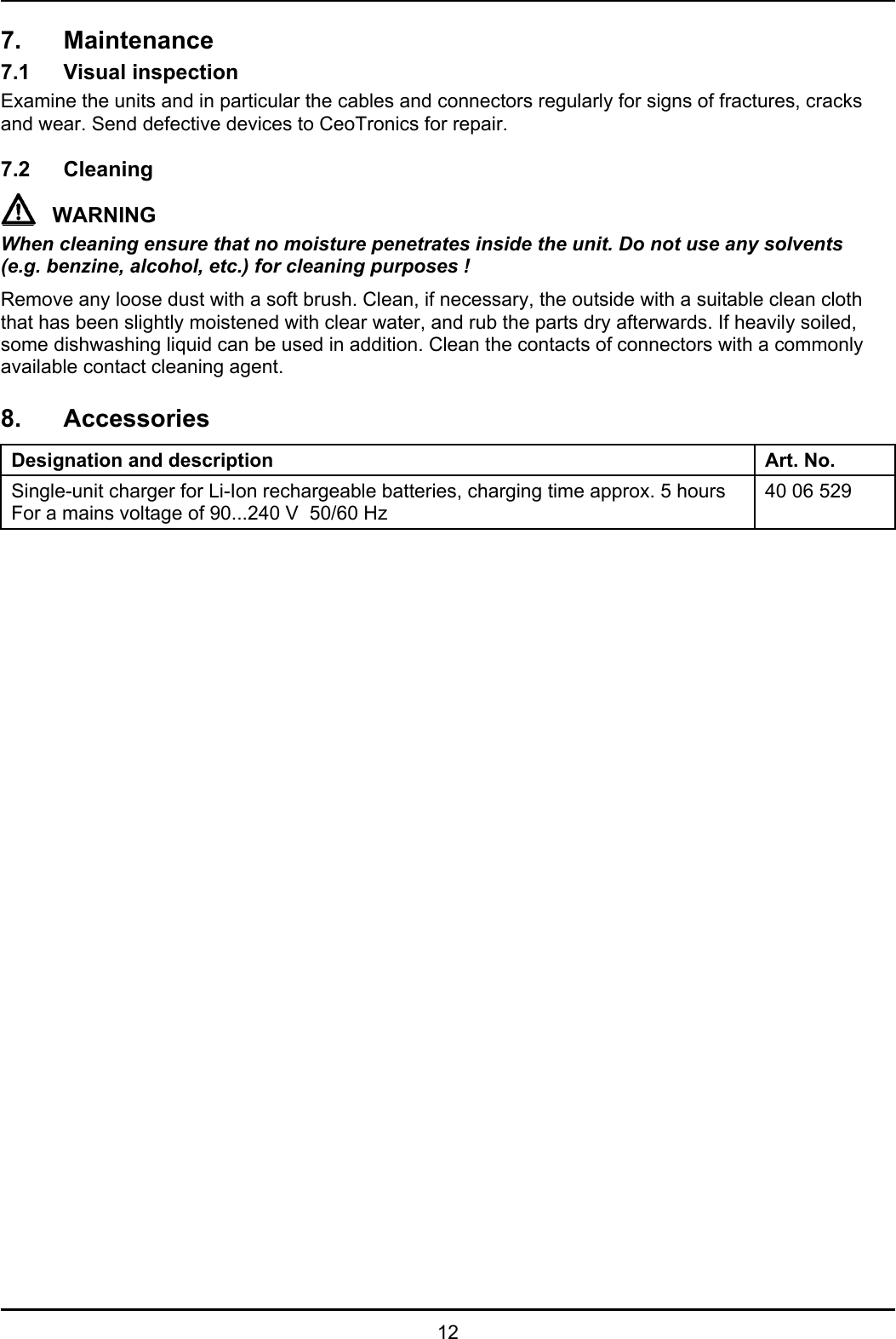 127. Maintenance7.1 Visual inspectionExamine the units and in particular the cables and connectors regularly for signs of fractures, cracksand wear. Send defective devices to CeoTronics for repair.7.2 CleaningWARNINGWhen cleaning ensure that no moisture penetrates inside the unit. Do not use any solvents(e.g. benzine, alcohol, etc.) for cleaning purposes !Remove any loose dust with a soft brush. Clean, if necessary, the outside with a suitable clean cloththat has been slightly moistened with clear water, and rub the parts dry afterwards. If heavily soiled,some dishwashing liquid can be used in addition. Clean the contacts of connectors with a commonlyavailable contact cleaning agent.8. AccessoriesDesignation and description Art. No.Single-unit charger for Li-Ion rechargeable batteries, charging time approx. 5 hoursFor a mains voltage of 90...240 V  50/60 Hz40 06 529