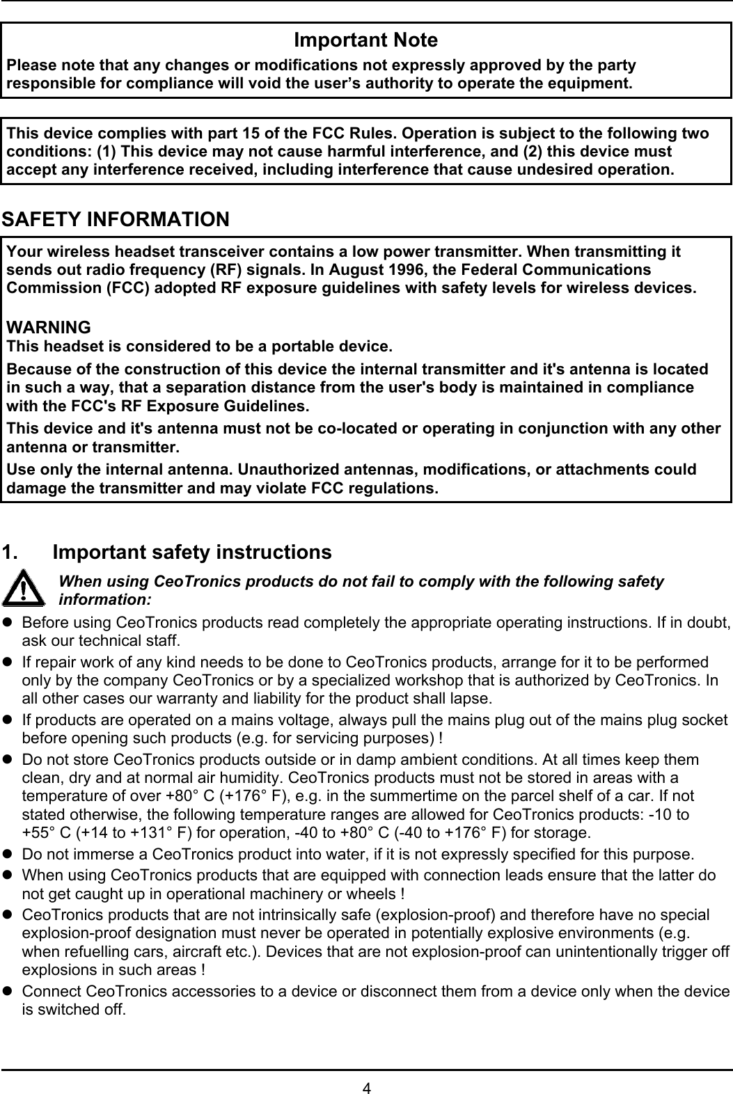 4Important NotePlease note that any changes or modifications not expressly approved by the partyresponsible for compliance will void the user’s authority to operate the equipment.This device complies with part 15 of the FCC Rules. Operation is subject to the following twoconditions: (1) This device may not cause harmful interference, and (2) this device mustaccept any interference received, including interference that cause undesired operation.SAFETY INFORMATIONYour wireless headset transceiver contains a low power transmitter. When transmitting itsends out radio frequency (RF) signals. In August 1996, the Federal CommunicationsCommission (FCC) adopted RF exposure guidelines with safety levels for wireless devices.WARNINGThis headset is considered to be a portable device.Because of the construction of this device the internal transmitter and it&apos;s antenna is locatedin such a way, that a separation distance from the user&apos;s body is maintained in compliancewith the FCC&apos;s RF Exposure Guidelines.This device and it&apos;s antenna must not be co-located or operating in conjunction with any otherantenna or transmitter.Use only the internal antenna. Unauthorized antennas, modifications, or attachments coulddamage the transmitter and may violate FCC regulations.1. Important safety instructionsWhen using CeoTronics products do not fail to comply with the following safetyinformation:zBefore using CeoTronics products read completely the appropriate operating instructions. If in doubt,ask our technical staff.zIf repair work of any kind needs to be done to CeoTronics products, arrange for it to be performedonly by the company CeoTronics or by a specialized workshop that is authorized by CeoTronics. Inall other cases our warranty and liability for the product shall lapse.zIf products are operated on a mains voltage, always pull the mains plug out of the mains plug socketbefore opening such products (e.g. for servicing purposes) !zDo not store CeoTronics products outside or in damp ambient conditions. At all times keep themclean, dry and at normal air humidity. CeoTronics products must not be stored in areas with atemperature of over +80° C (+176° F), e.g. in the summertime on the parcel shelf of a car. If notstated otherwise, the following temperature ranges are allowed for CeoTronics products: -10 to+55° C (+14 to +131° F) for operation, -40 to +80° C (-40 to +176° F) for storage.zDo not immerse a CeoTronics product into water, if it is not expressly specified for this purpose.zWhen using CeoTronics products that are equipped with connection leads ensure that the latter donot get caught up in operational machinery or wheels !zCeoTronics products that are not intrinsically safe (explosion-proof) and therefore have no specialexplosion-proof designation must never be operated in potentially explosive environments (e.g.when refuelling cars, aircraft etc.). Devices that are not explosion-proof can unintentionally trigger offexplosions in such areas !zConnect CeoTronics accessories to a device or disconnect them from a device only when the deviceis switched off.