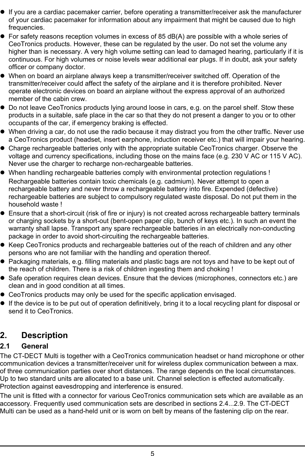 5zIf you are a cardiac pacemaker carrier, before operating a transmitter/receiver ask the manufacturerof your cardiac pacemaker for information about any impairment that might be caused due to highfrequencies.zFor safety reasons reception volumes in excess of 85 dB(A) are possible with a whole series ofCeoTronics products. However, these can be regulated by the user. Do not set the volume anyhigher than is necessary. A very high volume setting can lead to damaged hearing, particularly if it iscontinuous. For high volumes or noise levels wear additional ear plugs. If in doubt, ask your safetyofficer or company doctor.zWhen on board an airplane always keep a transmitter/receiver switched off. Operation of thetransmitter/receiver could affect the safety of the airplane and it is therefore prohibited. Neveroperate electronic devices on board an airplane without the express approval of an authorizedmember of the cabin crew.zDo not leave CeoTronics products lying around loose in cars, e.g. on the parcel shelf. Stow theseproducts in a suitable, safe place in the car so that they do not present a danger to you or to otheroccupants of the car, if emergency braking is effected.zWhen driving a car, do not use the radio because it may distract you from the other traffic. Never usea CeoTronics product (headset, insert earphone, induction receiver etc.) that will impair your hearing.zCharge rechargeable batteries only with the appropriate suitable CeoTronics charger. Observe thevoltage and currency specifications, including those on the mains face (e.g. 230 V AC or 115 V AC).Never use the charger to recharge non-rechargeable batteries.zWhen handling rechargeable batteries comply with environmental protection regulations !Rechargeable batteries contain toxic chemicals (e.g. cadmium). Never attempt to open arechargeable battery and never throw a rechargeable battery into fire. Expended (defective)rechargeable batteries are subject to compulsory regulated waste disposal. Do not put them in thehousehold waste !zEnsure that a short-circuit (risk of fire or injury) is not created across rechargeable battery terminalsor charging sockets by a short-out (bent-open paper clip, bunch of keys etc.). In such an event thewarranty shall lapse. Transport any spare rechargeable batteries in an electrically non-conductingpackage in order to avoid short-circuiting the rechargeable batteries.zKeep CeoTronics products and rechargeable batteries out of the reach of children and any otherpersons who are not familiar with the handling and operation thereof.zPackaging materials, e.g. filling materials and plastic bags are not toys and have to be kept out ofthe reach of children. There is a risk of children ingesting them and choking !zSafe operation requires clean devices. Ensure that the devices (microphones, connectors etc.) areclean and in good condition at all times.zCeoTronics products may only be used for the specific application envisaged.zIf the device is to be put out of operation definitively, bring it to a local recycling plant for disposal orsend it to CeoTronics.2. Description2.1 GeneralThe CT-DECT Multi is together with a CeoTronics communication headset or hand microphone or othercommunication devices a transmitter/receiver unit for wireless duplex communication between a max.of three communication parties over short distances. The range depends on the local circumstances.Up to two standard units are allocated to a base unit. Channel selection is effected automatically.Protection against eavesdropping and interference is ensured.The unit is fitted with a connector for various CeoTronics communication sets which are available as anaccessory. Frequently used communication sets are described in sections 2.4...2.9. The CT-DECTMulti can be used as a hand-held unit or is worn on belt by means of the fastening clip on the rear.