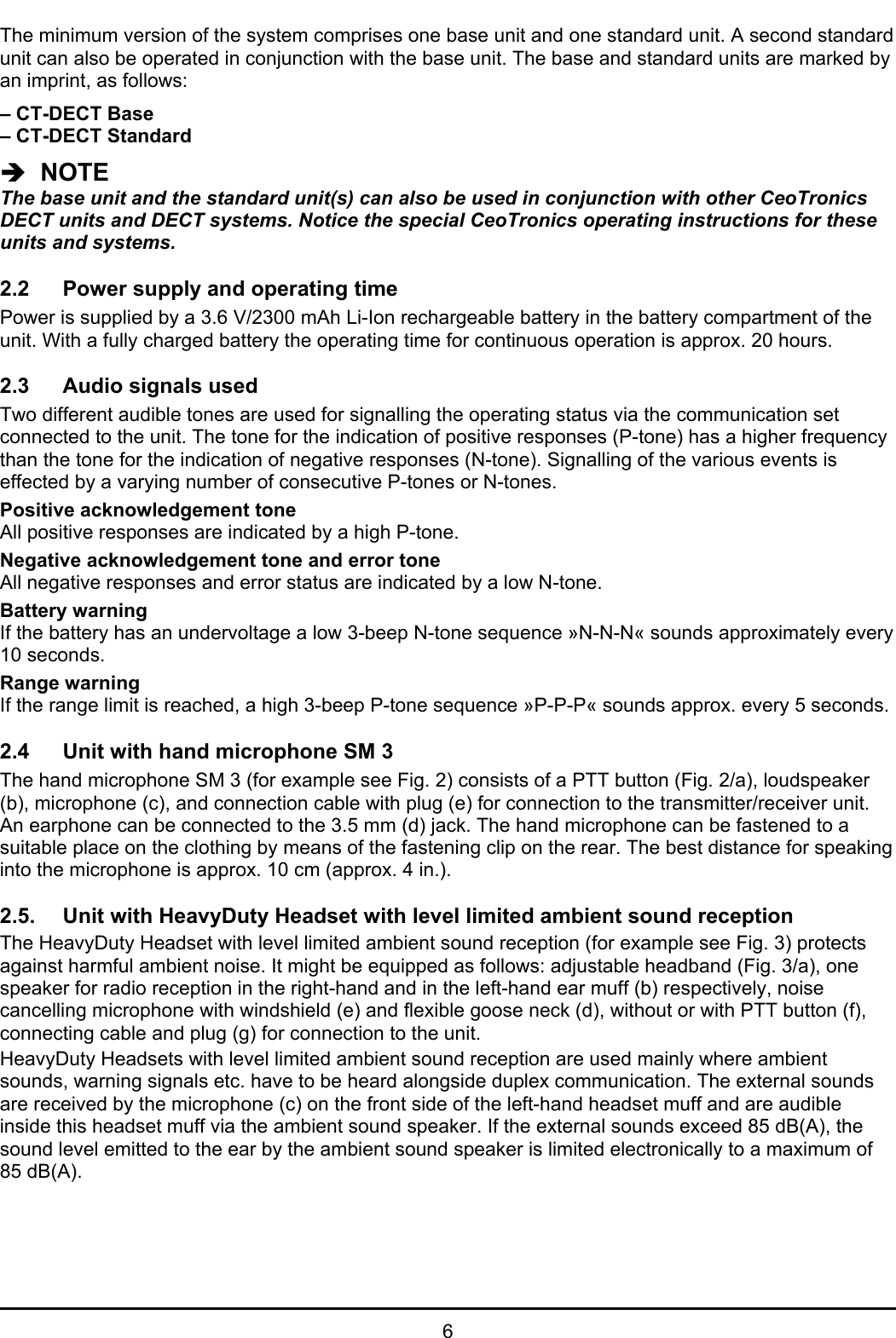 6The minimum version of the system comprises one base unit and one standard unit. A second standardunit can also be operated in conjunction with the base unit. The base and standard units are marked byan imprint, as follows:– CT-DECT Base– CT-DECT StandardÎ  NOTEThe base unit and the standard unit(s) can also be used in conjunction with other CeoTronicsDECT units and DECT systems. Notice the special CeoTronics operating instructions for theseunits and systems.2.2 Power supply and operating timePower is supplied by a 3.6 V/2300 mAh Li-Ion rechargeable battery in the battery compartment of theunit. With a fully charged battery the operating time for continuous operation is approx. 20 hours.2.3 Audio signals usedTwo different audible tones are used for signalling the operating status via the communication setconnected to the unit. The tone for the indication of positive responses (P-tone) has a higher frequencythan the tone for the indication of negative responses (N-tone). Signalling of the various events iseffected by a varying number of consecutive P-tones or N-tones.Positive acknowledgement toneAll positive responses are indicated by a high P-tone.Negative acknowledgement tone and error toneAll negative responses and error status are indicated by a low N-tone.Battery warningIf the battery has an undervoltage a low 3-beep N-tone sequence »N-N-N« sounds approximately every10 seconds.Range warningIf the range limit is reached, a high 3-beep P-tone sequence »P-P-P« sounds approx. every 5 seconds.2.4 Unit with hand microphone SM 3The hand microphone SM 3 (for example see Fig. 2) consists of a PTT button (Fig. 2/a), loudspeaker(b), microphone (c), and connection cable with plug (e) for connection to the transmitter/receiver unit.An earphone can be connected to the 3.5 mm (d) jack. The hand microphone can be fastened to asuitable place on the clothing by means of the fastening clip on the rear. The best distance for speakinginto the microphone is approx. 10 cm (approx. 4 in.).2.5. Unit with HeavyDuty Headset with level limited ambient sound receptionThe HeavyDuty Headset with level limited ambient sound reception (for example see Fig. 3) protectsagainst harmful ambient noise. It might be equipped as follows: adjustable headband (Fig. 3/a), onespeaker for radio reception in the right-hand and in the left-hand ear muff (b) respectively, noisecancelling microphone with windshield (e) and flexible goose neck (d), without or with PTT button (f),connecting cable and plug (g) for connection to the unit.HeavyDuty Headsets with level limited ambient sound reception are used mainly where ambientsounds, warning signals etc. have to be heard alongside duplex communication. The external soundsare received by the microphone (c) on the front side of the left-hand headset muff and are audibleinside this headset muff via the ambient sound speaker. If the external sounds exceed 85 dB(A), thesound level emitted to the ear by the ambient sound speaker is limited electronically to a maximum of85 dB(A).