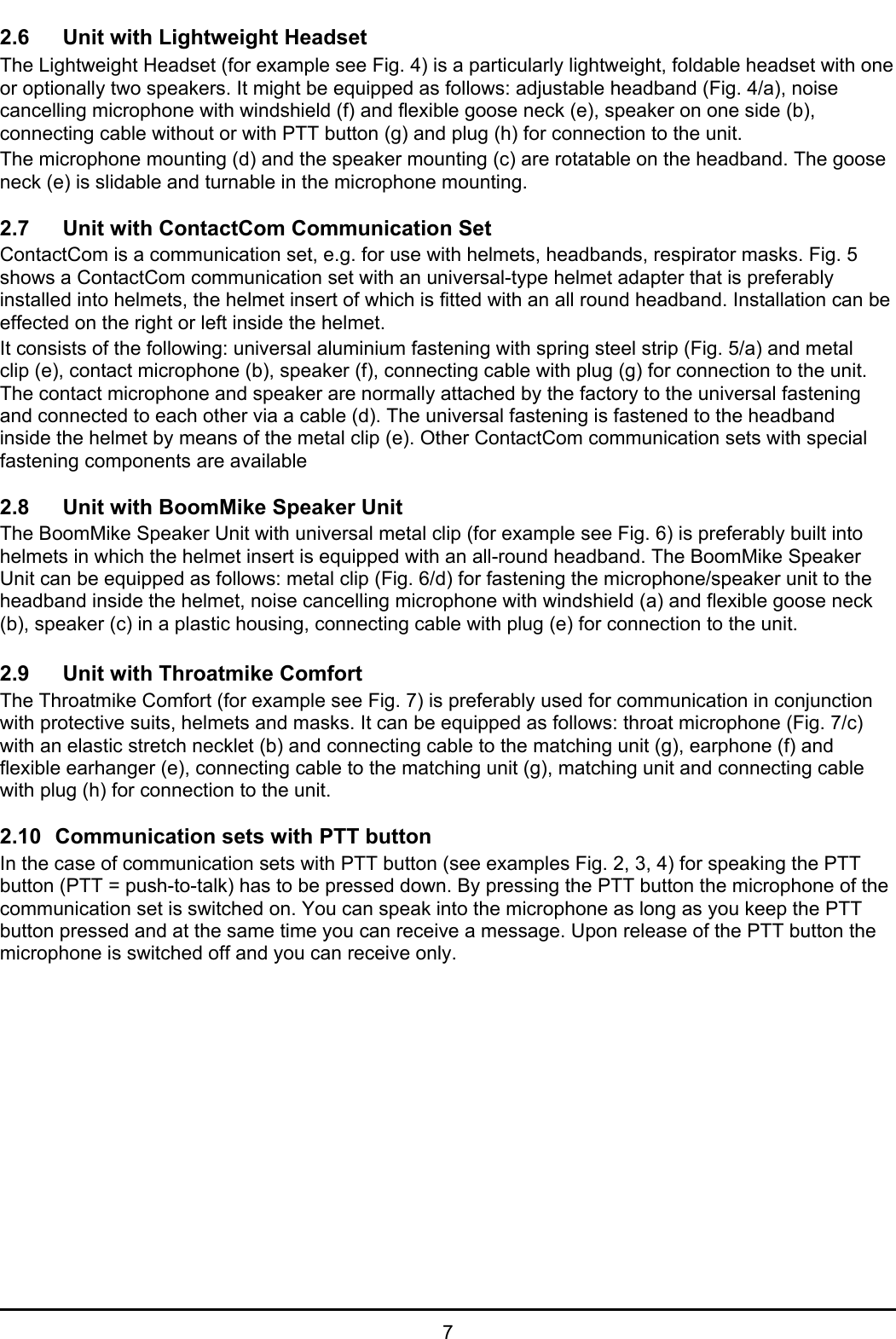 72.6 Unit with Lightweight HeadsetThe Lightweight Headset (for example see Fig. 4) is a particularly lightweight, foldable headset with oneor optionally two speakers. It might be equipped as follows: adjustable headband (Fig. 4/a), noisecancelling microphone with windshield (f) and flexible goose neck (e), speaker on one side (b),connecting cable without or with PTT button (g) and plug (h) for connection to the unit.The microphone mounting (d) and the speaker mounting (c) are rotatable on the headband. The gooseneck (e) is slidable and turnable in the microphone mounting.2.7 Unit with ContactCom Communication SetContactCom is a communication set, e.g. for use with helmets, headbands, respirator masks. Fig. 5shows a ContactCom communication set with an universal-type helmet adapter that is preferablyinstalled into helmets, the helmet insert of which is fitted with an all round headband. Installation can beeffected on the right or left inside the helmet.It consists of the following: universal aluminium fastening with spring steel strip (Fig. 5/a) and metalclip (e), contact microphone (b), speaker (f), connecting cable with plug (g) for connection to the unit.The contact microphone and speaker are normally attached by the factory to the universal fasteningand connected to each other via a cable (d). The universal fastening is fastened to the headbandinside the helmet by means of the metal clip (e). Other ContactCom communication sets with specialfastening components are available2.8 Unit with BoomMike Speaker UnitThe BoomMike Speaker Unit with universal metal clip (for example see Fig. 6) is preferably built intohelmets in which the helmet insert is equipped with an all-round headband. The BoomMike SpeakerUnit can be equipped as follows: metal clip (Fig. 6/d) for fastening the microphone/speaker unit to theheadband inside the helmet, noise cancelling microphone with windshield (a) and flexible goose neck(b), speaker (c) in a plastic housing, connecting cable with plug (e) for connection to the unit.2.9 Unit with Throatmike ComfortThe Throatmike Comfort (for example see Fig. 7) is preferably used for communication in conjunctionwith protective suits, helmets and masks. It can be equipped as follows: throat microphone (Fig. 7/c)with an elastic stretch necklet (b) and connecting cable to the matching unit (g), earphone (f) andflexible earhanger (e), connecting cable to the matching unit (g), matching unit and connecting cablewith plug (h) for connection to the unit.2.10 Communication sets with PTT buttonIn the case of communication sets with PTT button (see examples Fig. 2, 3, 4) for speaking the PTTbutton (PTT = push-to-talk) has to be pressed down. By pressing the PTT button the microphone of thecommunication set is switched on. You can speak into the microphone as long as you keep the PTTbutton pressed and at the same time you can receive a message. Upon release of the PTT button themicrophone is switched off and you can receive only.