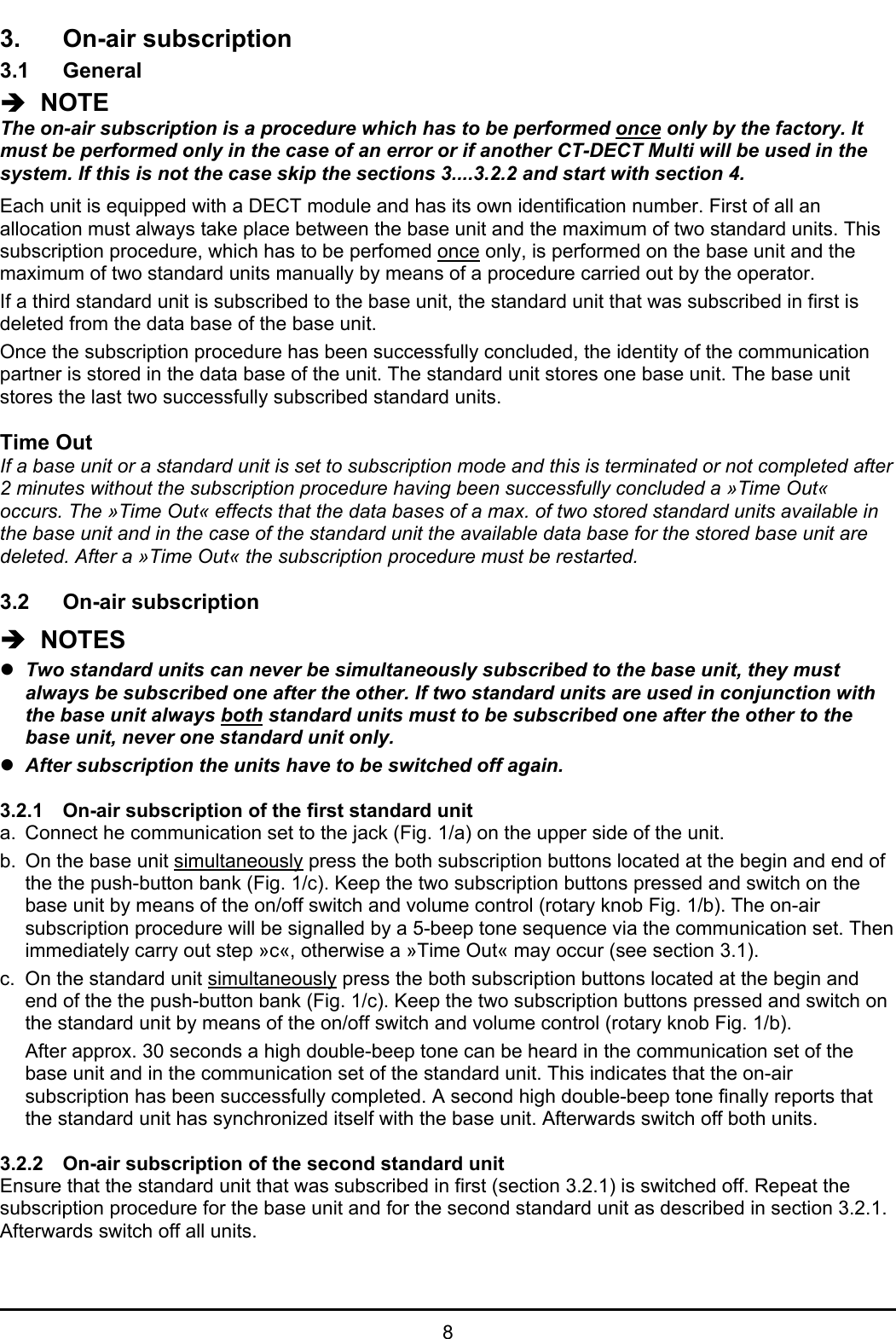 83. On-air subscription3.1 GeneralÎ  NOTEThe on-air subscription is a procedure which has to be performed once only by the factory. Itmust be performed only in the case of an error or if another CT-DECT Multi will be used in thesystem. If this is not the case skip the sections 3....3.2.2 and start with section 4.Each unit is equipped with a DECT module and has its own identification number. First of all anallocation must always take place between the base unit and the maximum of two standard units. Thissubscription procedure, which has to be perfomed once only, is performed on the base unit and themaximum of two standard units manually by means of a procedure carried out by the operator.If a third standard unit is subscribed to the base unit, the standard unit that was subscribed in first isdeleted from the data base of the base unit.Once the subscription procedure has been successfully concluded, the identity of the communicationpartner is stored in the data base of the unit. The standard unit stores one base unit. The base unitstores the last two successfully subscribed standard units.Time OutIf a base unit or a standard unit is set to subscription mode and this is terminated or not completed after2 minutes without the subscription procedure having been successfully concluded a »Time Out«occurs. The »Time Out« effects that the data bases of a max. of two stored standard units available inthe base unit and in the case of the standard unit the available data base for the stored base unit aredeleted. After a »Time Out« the subscription procedure must be restarted.3.2 On-air subscriptionÎ  NOTESzTwo standard units can never be simultaneously subscribed to the base unit, they mustalways be subscribed one after the other. If two standard units are used in conjunction withthe base unit always both standard units must to be subscribed one after the other to thebase unit, never one standard unit only.zAfter subscription the units have to be switched off again.3.2.1 On-air subscription of the first standard unita. Connect he communication set to the jack (Fig. 1/a) on the upper side of the unit.b. On the base unit simultaneously press the both subscription buttons located at the begin and end ofthe the push-button bank (Fig. 1/c). Keep the two subscription buttons pressed and switch on thebase unit by means of the on/off switch and volume control (rotary knob Fig. 1/b). The on-airsubscription procedure will be signalled by a 5-beep tone sequence via the communication set. Thenimmediately carry out step »c«, otherwise a »Time Out« may occur (see section 3.1).c. On the standard unit simultaneously press the both subscription buttons located at the begin andend of the the push-button bank (Fig. 1/c). Keep the two subscription buttons pressed and switch onthe standard unit by means of the on/off switch and volume control (rotary knob Fig. 1/b).After approx. 30 seconds a high double-beep tone can be heard in the communication set of thebase unit and in the communication set of the standard unit. This indicates that the on-airsubscription has been successfully completed. A second high double-beep tone finally reports thatthe standard unit has synchronized itself with the base unit. Afterwards switch off both units.3.2.2 On-air subscription of the second standard unitEnsure that the standard unit that was subscribed in first (section 3.2.1) is switched off. Repeat thesubscription procedure for the base unit and for the second standard unit as described in section 3.2.1.Afterwards switch off all units.