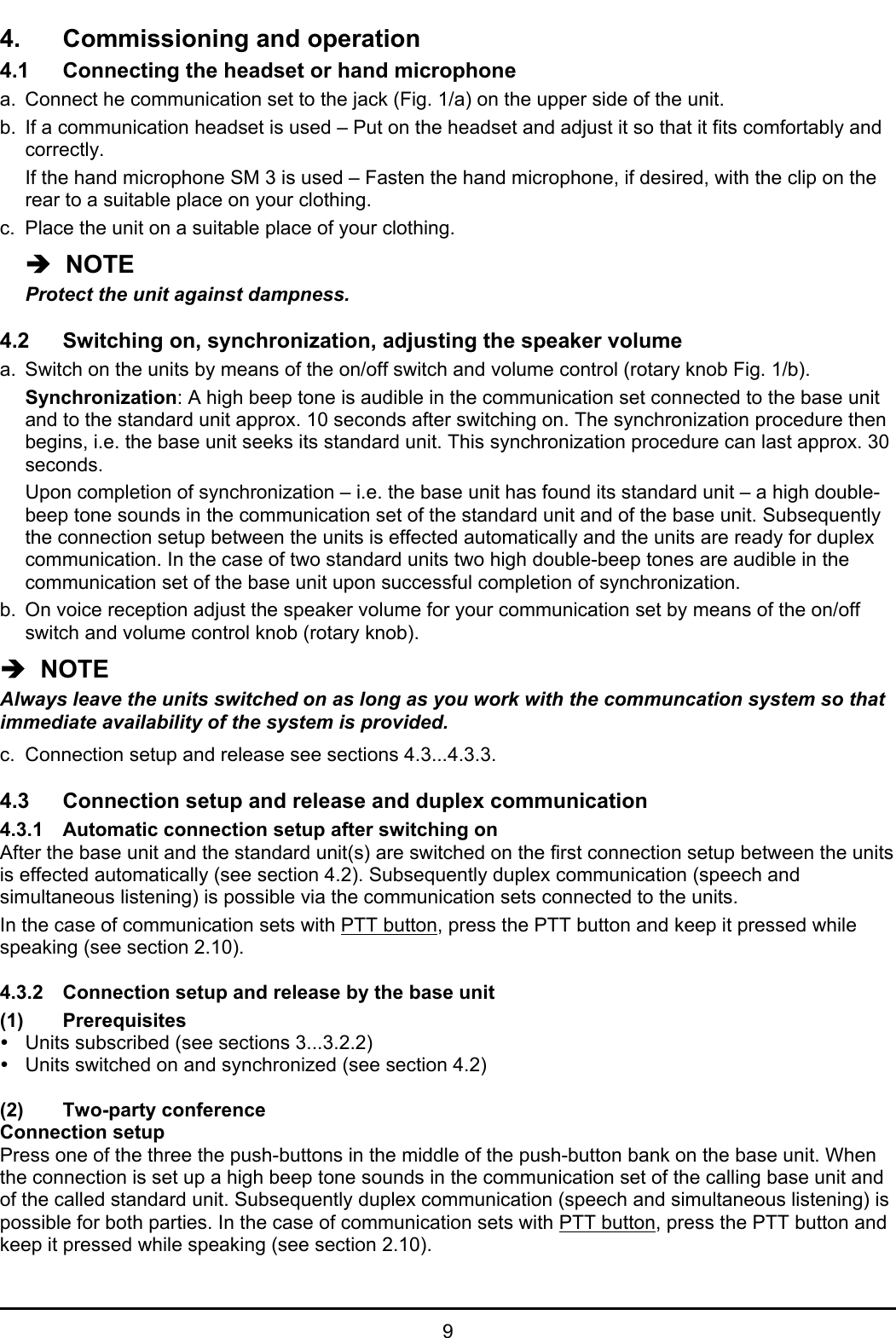 94. Commissioning and operation4.1 Connecting the headset or hand microphonea. Connect he communication set to the jack (Fig. 1/a) on the upper side of the unit.b. If a communication headset is used – Put on the headset and adjust it so that it fits comfortably andcorrectly.If the hand microphone SM 3 is used – Fasten the hand microphone, if desired, with the clip on therear to a suitable place on your clothing.c. Place the unit on a suitable place of your clothing.Î  NOTEProtect the unit against dampness.4.2 Switching on, synchronization, adjusting the speaker volumea. Switch on the units by means of the on/off switch and volume control (rotary knob Fig. 1/b).Synchronization: A high beep tone is audible in the communication set connected to the base unitand to the standard unit approx. 10 seconds after switching on. The synchronization procedure thenbegins, i.e. the base unit seeks its standard unit. This synchronization procedure can last approx. 30seconds.Upon completion of synchronization – i.e. the base unit has found its standard unit – a high double-beep tone sounds in the communication set of the standard unit and of the base unit. Subsequentlythe connection setup between the units is effected automatically and the units are ready for duplexcommunication. In the case of two standard units two high double-beep tones are audible in thecommunication set of the base unit upon successful completion of synchronization.b. On voice reception adjust the speaker volume for your communication set by means of the on/offswitch and volume control knob (rotary knob).Î  NOTEAlways leave the units switched on as long as you work with the communcation system so thatimmediate availability of the system is provided.c. Connection setup and release see sections 4.3...4.3.3.4.3 Connection setup and release and duplex communication4.3.1 Automatic connection setup after switching onAfter the base unit and the standard unit(s) are switched on the first connection setup between the unitsis effected automatically (see section 4.2). Subsequently duplex communication (speech andsimultaneous listening) is possible via the communication sets connected to the units.In the case of communication sets with PTT button, press the PTT button and keep it pressed whilespeaking (see section 2.10).4.3.2 Connection setup and release by the base unit(1) PrerequisitesyUnits subscribed (see sections 3...3.2.2)yUnits switched on and synchronized (see section 4.2)(2) Two-party conferenceConnection setupPress one of the three the push-buttons in the middle of the push-button bank on the base unit. Whenthe connection is set up a high beep tone sounds in the communication set of the calling base unit andof the called standard unit. Subsequently duplex communication (speech and simultaneous listening) ispossible for both parties. In the case of communication sets with PTT button, press the PTT button andkeep it pressed while speaking (see section 2.10).