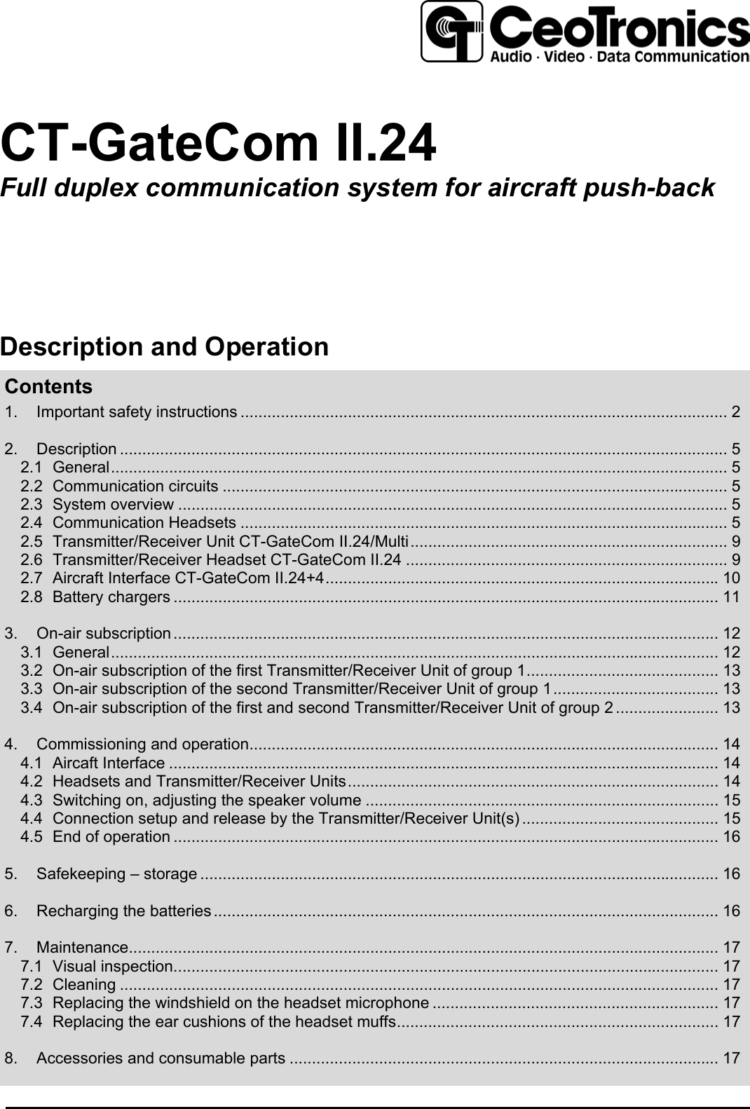 CT-GateCom II.24Full duplex communication system for aircraft push-backDescription and OperationContents1. Important safety instructions ............................................................................................................. 22. Description ........................................................................................................................................ 52.1 General.......................................................................................................................................... 52.2 Communication circuits ................................................................................................................. 52.3 System overview ........................................................................................................................... 52.4 Communication Headsets ............................................................................................................. 52.5 Transmitter/Receiver Unit CT-GateCom II.24/Multi....................................................................... 92.6 Transmitter/Receiver Headset CT-GateCom II.24 ........................................................................ 92.7 Aircraft Interface CT-GateCom II.24+4........................................................................................102.8 Battery chargers .......................................................................................................................... 113. On-air subscription.......................................................................................................................... 123.1 General........................................................................................................................................ 123.2 On-air subscription of the first Transmitter/Receiver Unit of group 1........................................... 133.3 On-air subscription of the second Transmitter/Receiver Unit of group 1..................................... 133.4 On-air subscription of the first and second Transmitter/Receiver Unit of group 2 ....................... 134. Commissioning and operation......................................................................................................... 144.1 Aircaft Interface ........................................................................................................................... 144.2 Headsets and Transmitter/Receiver Units................................................................................... 144.3 Switching on, adjusting the speaker volume ............................................................................... 154.4 Connection setup and release by the Transmitter/Receiver Unit(s) ............................................ 154.5 End of operation .......................................................................................................................... 165. Safekeeping – storage .................................................................................................................... 166. Recharging the batteries................................................................................................................. 167. Maintenance.................................................................................................................................... 177.1 Visual inspection.......................................................................................................................... 177.2 Cleaning ...................................................................................................................................... 177.3 Replacing the windshield on the headset microphone ................................................................ 177.4 Replacing the ear cushions of the headset muffs........................................................................ 178. Accessories and consumable parts ................................................................................................ 17