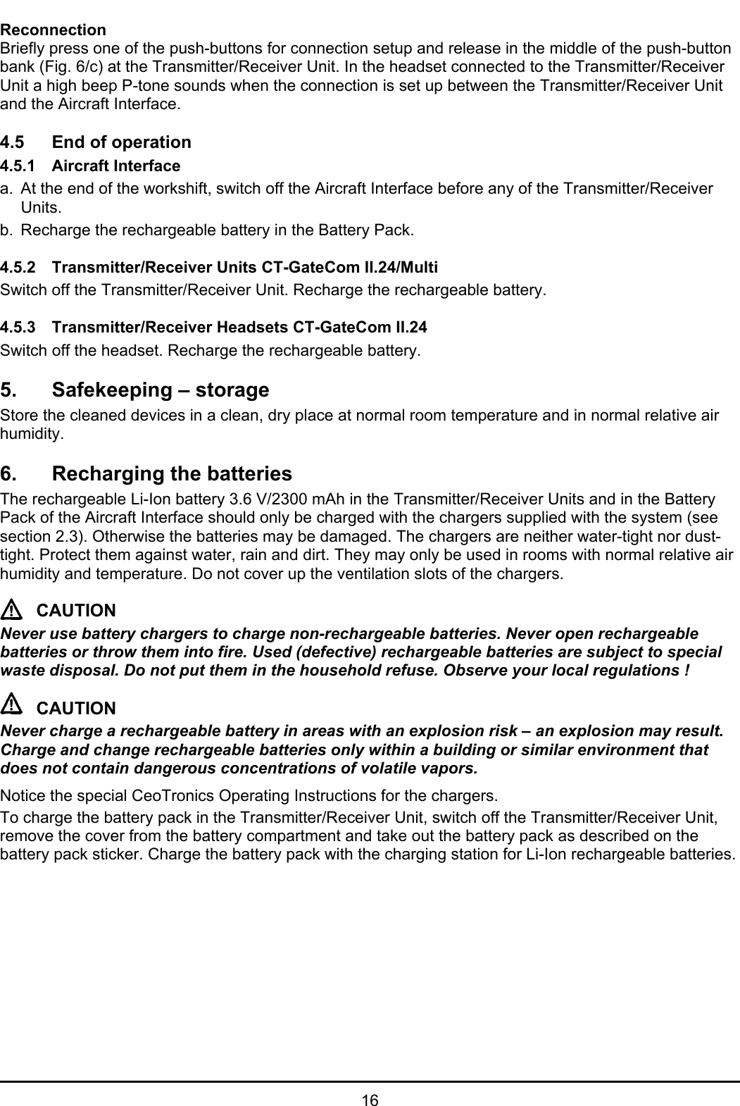 16ReconnectionBriefly press one of the push-buttons for connection setup and release in the middle of the push-buttonbank (Fig. 6/c) at the Transmitter/Receiver Unit. In the headset connected to the Transmitter/ReceiverUnit a high beep P-tone sounds when the connection is set up between the Transmitter/Receiver Unitand the Aircraft Interface.4.5 End of operation4.5.1 Aircraft Interfacea. At the end of the workshift, switch off the Aircraft Interface before any of the Transmitter/ReceiverUnits.b. Recharge the rechargeable battery in the Battery Pack.4.5.2 Transmitter/Receiver Units CT-GateCom II.24/MultiSwitch off the Transmitter/Receiver Unit. Recharge the rechargeable battery.4.5.3 Transmitter/Receiver Headsets CT-GateCom II.24Switch off the headset. Recharge the rechargeable battery.5. Safekeeping – storageStore the cleaned devices in a clean, dry place at normal room temperature and in normal relative airhumidity.6. Recharging the batteriesThe rechargeable Li-Ion battery 3.6 V/2300 mAh in the Transmitter/Receiver Units and in the BatteryPack of the Aircraft Interface should only be charged with the chargers supplied with the system (seesection 2.3). Otherwise the batteries may be damaged. The chargers are neither water-tight nor dust-tight. Protect them against water, rain and dirt. They may only be used in rooms with normal relative airhumidity and temperature. Do not cover up the ventilation slots of the chargers.CAUTIONNever use battery chargers to charge non-rechargeable batteries. Never open rechargeablebatteries or throw them into fire. Used (defective) rechargeable batteries are subject to specialwaste disposal. Do not put them in the household refuse. Observe your local regulations !CAUTIONNever charge a rechargeable battery in areas with an explosion risk – an explosion may result.Charge and change rechargeable batteries only within a building or similar environment thatdoes not contain dangerous concentrations of volatile vapors. Notice the special CeoTronics Operating Instructions for the chargers.To charge the battery pack in the Transmitter/Receiver Unit, switch off the Transmitter/Receiver Unit,remove the cover from the battery compartment and take out the battery pack as described on thebattery pack sticker. Charge the battery pack with the charging station for Li-Ion rechargeable batteries.