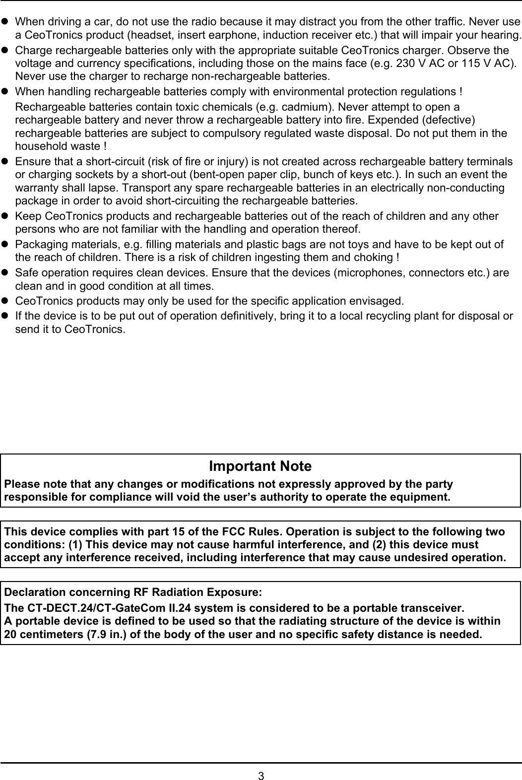 3zWhen driving a car, do not use the radio because it may distract you from the other traffic. Never usea CeoTronics product (headset, insert earphone, induction receiver etc.) that will impair your hearing.zCharge rechargeable batteries only with the appropriate suitable CeoTronics charger. Observe thevoltage and currency specifications, including those on the mains face (e.g. 230 V AC or 115 V AC).Never use the charger to recharge non-rechargeable batteries.zWhen handling rechargeable batteries comply with environmental protection regulations !Rechargeable batteries contain toxic chemicals (e.g. cadmium). Never attempt to open arechargeable battery and never throw a rechargeable battery into fire. Expended (defective)rechargeable batteries are subject to compulsory regulated waste disposal. Do not put them in thehousehold waste !zEnsure that a short-circuit (risk of fire or injury) is not created across rechargeable battery terminalsor charging sockets by a short-out (bent-open paper clip, bunch of keys etc.). In such an event thewarranty shall lapse. Transport any spare rechargeable batteries in an electrically non-conductingpackage in order to avoid short-circuiting the rechargeable batteries.zKeep CeoTronics products and rechargeable batteries out of the reach of children and any otherpersons who are not familiar with the handling and operation thereof.zPackaging materials, e.g. filling materials and plastic bags are not toys and have to be kept out ofthe reach of children. There is a risk of children ingesting them and choking !zSafe operation requires clean devices. Ensure that the devices (microphones, connectors etc.) areclean and in good condition at all times.zCeoTronics products may only be used for the specific application envisaged.zIf the device is to be put out of operation definitively, bring it to a local recycling plant for disposal orsend it to CeoTronics.Important NotePlease note that any changes or modifications not expressly approved by the partyresponsible for compliance will void the user’s authority to operate the equipment. This device complies with part 15 of the FCC Rules. Operation is subject to the following twoconditions: (1) This device may not cause harmful interference, and (2) this device mustaccept any interference received, including interference that may cause undesired operation. Declaration concerning RF Radiation Exposure:The CT-DECT.24/CT-GateCom II.24 system is considered to be a portable transceiver.A portable device is defined to be used so that the radiating structure of the device is within20 centimeters (7.9 in.) of the body of the user and no specific safety distance is needed.
