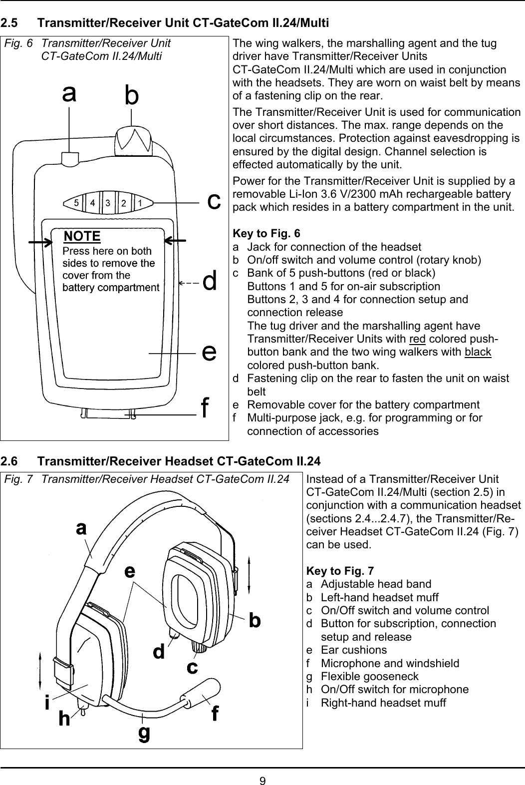 92.5 Transmitter/Receiver Unit CT-GateCom II.24/MultiFig. 6 Transmitter/Receiver UnitCT-GateCom II.24/MultiThe wing walkers, the marshalling agent and the tugdriver have Transmitter/Receiver UnitsCT-GateCom II.24/Multi which are used in conjunctionwith the headsets. They are worn on waist belt by meansof a fastening clip on the rear.The Transmitter/Receiver Unit is used for communicationover short distances. The max. range depends on thelocal circumstances. Protection against eavesdropping isensured by the digital design. Channel selection iseffected automatically by the unit.Power for the Transmitter/Receiver Unit is supplied by aremovable Li-Ion 3.6 V/2300 mAh rechargeable batterypack which resides in a battery compartment in the unit. Key to Fig. 6a Jack for connection of the headsetb On/off switch and volume control (rotary knob)c Bank of 5 push-buttons (red or black)Buttons 1 and 5 for on-air subscriptionButtons 2, 3 and 4 for connection setup andconnection releaseThe tug driver and the marshalling agent haveTransmitter/Receiver Units with red colored push-button bank and the two wing walkers with blackcolored push-button bank.d Fastening clip on the rear to fasten the unit on waistbelte Removable cover for the battery compartmentf Multi-purpose jack, e.g. for programming or forconnection of accessories 2.6 Transmitter/Receiver Headset CT-GateCom II.24Fig. 7 Transmitter/Receiver Headset CT-GateCom II.24 Instead of a Transmitter/Receiver UnitCT-GateCom II.24/Multi (section 2.5) inconjunction with a communication headset(sections 2.4...2.4.7), the Transmitter/Re-ceiver Headset CT-GateCom II.24 (Fig. 7)can be used.Key to Fig. 7a Adjustable head bandb Left-hand headset muffc On/Off switch and volume controld Button for subscription, connectionsetup and releasee Ear cushionsf Microphone and windshieldg Flexible gooseneckh On/Off switch for microphonei Right-hand headset muff
