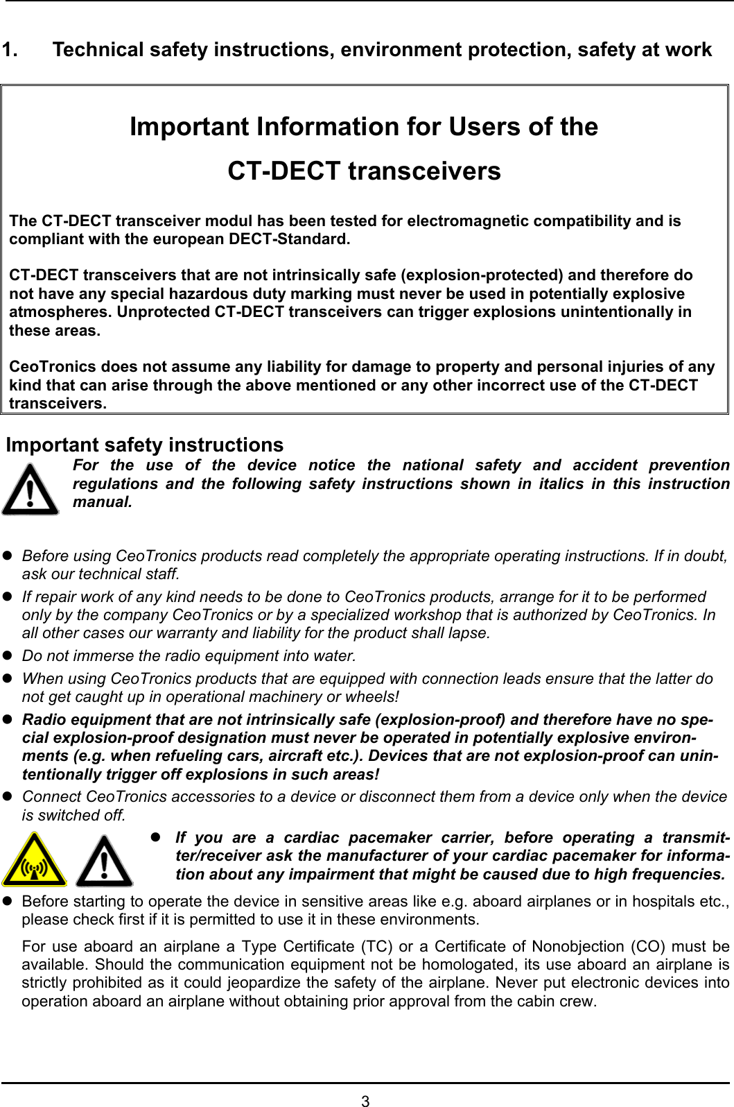  3 1.  Technical safety instructions, environment protection, safety at work   Important Information for Users of the CT-DECT transceivers  The CT-DECT transceiver modul has been tested for electromagnetic compatibility and is compliant with the european DECT-Standard.   CT-DECT transceivers that are not intrinsically safe (explosion-protected) and therefore do not have any special hazardous duty marking must never be used in potentially explosive atmospheres. Unprotected CT-DECT transceivers can trigger explosions unintentionally in these areas.  CeoTronics does not assume any liability for damage to property and personal injuries of any kind that can arise through the above mentioned or any other incorrect use of the CT-DECT transceivers.   Important safety instructions For the use of the device notice the national safety and accident prevention regulations and the following safety instructions shown in italics in this instruction manual.  z Before using CeoTronics products read completely the appropriate operating instructions. If in doubt, ask our technical staff. z If repair work of any kind needs to be done to CeoTronics products, arrange for it to be performed only by the company CeoTronics or by a specialized workshop that is authorized by CeoTronics. In all other cases our warranty and liability for the product shall lapse. z Do not immerse the radio equipment into water. z When using CeoTronics products that are equipped with connection leads ensure that the latter do not get caught up in operational machinery or wheels! z Radio equipment that are not intrinsically safe (explosion-proof) and therefore have no spe-cial explosion-proof designation must never be operated in potentially explosive environ-ments (e.g. when refueling cars, aircraft etc.). Devices that are not explosion-proof can unin-tentionally trigger off explosions in such areas! z Connect CeoTronics accessories to a device or disconnect them from a device only when the device is switched off.   z If you are a cardiac pacemaker carrier, before operating a transmit-ter/receiver ask the manufacturer of your cardiac pacemaker for informa-tion about any impairment that might be caused due to high frequencies. z  Before starting to operate the device in sensitive areas like e.g. aboard airplanes or in hospitals etc., please check first if it is permitted to use it in these environments.   For use aboard an airplane a Type Certificate (TC) or a Certificate of Nonobjection (CO) must be available. Should the communication equipment not be homologated, its use aboard an airplane is strictly prohibited as it could jeopardize the safety of the airplane. Never put electronic devices into operation aboard an airplane without obtaining prior approval from the cabin crew. 