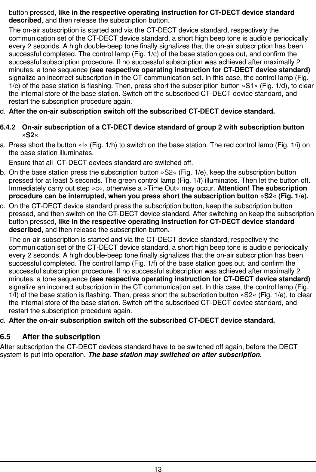   13 button pressed, like in the respective operating instruction for CT-DECT device standard described, and then release the subscription button.   The on-air subscription is started and via the CT-DECT device standard, respectively the communication set of the CT-DECT device standard, a short high beep tone is audible periodically every 2 seconds. A high double-beep tone finally signalizes that the on-air subscription has been successful completed. The control lamp (Fig. 1/c) of the base station goes out, and confirm the successful subscription procedure. If no successful subscription was achieved after maximally 2 minutes, a tone sequence (see respective operating instruction for CT-DECT device standard) signalize an incorrect subscription in the CT communication set. In this case, the control lamp (Fig. 1/c) of the base station is flashing. Then, press short the subscription button »S1« (Fig. 1/d), to clear the internal store of the base station. Switch off the subscribed CT-DECT device standard, and restart the subscription procedure again. d.  After the on-air subscription switch off the subscribed CT-DECT device standard.   6.4.2  On-air subscription of a CT-DECT device standard of group 2 with subscription button »S2« a.  Press short the button »I« (Fig. 1/h) to switch on the base station. The red control lamp (Fig. 1/i) on the base station illuminates.   Ensure that all  CT-DECT devices standard are switched off. b.  On the base station press the subscription button »S2« (Fig. 1/e), keep the subscription button pressed for at least 5 seconds. The green control lamp (Fig. 1/f) illuminates. Then let the button off. Immediately carry out step »c«, otherwise a »Time Out« may occur. Attention! The subscription procedure can be interrupted, when you press short the subscription button »S2« (Fig. 1/e). c.  On the CT-DECT device standard press the subscription button, keep the subscription button pressed, and then switch on the CT-DECT device standard. After switching on keep the subscription button pressed, like in the respective operating instruction for CT-DECT device standard described, and then release the subscription button.   The on-air subscription is started and via the CT-DECT device standard, respectively the communication set of the CT-DECT device standard, a short high beep tone is audible periodically every 2 seconds. A high double-beep tone finally signalizes that the on-air subscription has been successful completed. The control lamp (Fig. 1/f) of the base station goes out, and confirm the successful subscription procedure. If no successful subscription was achieved after maximally 2 minutes, a tone sequence (see respective operating instruction for CT-DECT device standard) signalize an incorrect subscription in the CT communication set. In this case, the control lamp (Fig. 1/f) of the base station is flashing. Then, press short the subscription button »S2« (Fig. 1/e), to clear the internal store of the base station. Switch off the subscribed CT-DECT device standard, and restart the subscription procedure again. d.  After the on-air subscription switch off the subscribed CT-DECT device standard.  6.5  After the subscription After subscription the CT-DECT devices standard have to be switched off again, before the DECT system is put into operation. The base station may switched on after subscription. 