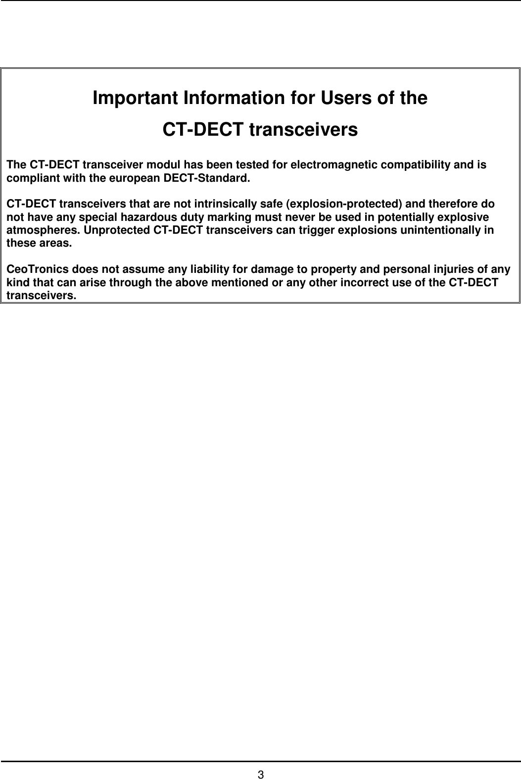   3      Important Information for Users of the CT-DECT transceivers  The CT-DECT transceiver modul has been tested for electromagnetic compatibility and is compliant with the european DECT-Standard.   CT-DECT transceivers that are not intrinsically safe (explosion-protected) and therefore do not have any special hazardous duty marking must never be used in potentially explosive atmospheres. Unprotected CT-DECT transceivers can trigger explosions unintentionally in these areas.  CeoTronics does not assume any liability for damage to property and personal injuries of any kind that can arise through the above mentioned or any other incorrect use of the CT-DECT transceivers.                                   